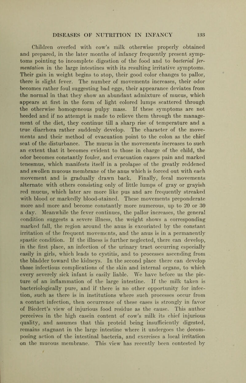 Children overfed with cow’s milk otherwise properly obtained and prepared, in the later months of infancy frequently present symp- toms pointing to incomplete digestion of the food and to bacterial fer- mentation in the large intestines with its resulting irritative symptoms. Their gain in weight begins to stop, their good color changes to pallor, there is slight fever. The number of movements increases, their odor becomes rather foul suggesting bad eggs, their appearance deviates from the normal in that they show an abundant admixture of mucus, which appears at first in the form of light colored lumps scattered through the otherwise homogeneous pulpy mass. If these symptoms are not heeded and if no attempt is made to relieve them through the manage- ment of the diet, they continue till a sharp rise of temperature and a true diarrhoea rather suddenly develop. The character of the move- ments and their method of evacuation point to the colon as the chief seat of the disturbance. The mucus in the movements increases to such an extent that it becomes evident to those in charge of the child, the odor becomes constantly fouler, and evacuation capses pain and marked tenesmus, which manifests itself in a prolapse of the greatly reddened and swollen mucous membrane of the anus which is forced out with each movement and is gradually drawn back. Finally, fecal movements alternate with others consisting only of little lumps of gray or grayish red mucus, which later are more like pus and are frequently streaked with blood or markedly blood-stained. These movements preponderate more and more and become constantly more numerous, up to 20 or 30 a day. Meanwhile the fever continues, the pallor increases, the general condition suggests a severe illness, the weight shows a corresponding marked fall, the region around the anus is excoriated by the constant irritation of the frequent movements, and the anus is in a permanently spastic condition. If the illness is further neglected, there can develop, in the first place, an infection of the urinary tract occurring especially easily in girls, which leads to cystitis, and to processes ascending from the bladder toward the kidneys. In the second place there can develop those infectious complications of the skin and internal organs, to which every severely sick infant is easily liable. We have before us the pic- ture of an inflammation of the large intestine. If the milk taken is bacteriologically pure, and if there is no other opportunity for infec- tion, such as there is in institutions where such processes occur from a contact infection, then occurrence of these cases is strongly in favor of Bicclert’s view of injurious food residue as the cause. This author perceives in the high casein content of cow’s milk its chief injurious quality, and assumes that this proteid being insufficiently digested, remains stagnant in the large intestine where it undergoes the decom- posing action of the intestinal bacteria, and exercises a local irritation on the mucous membrane. This view has recently been contested by