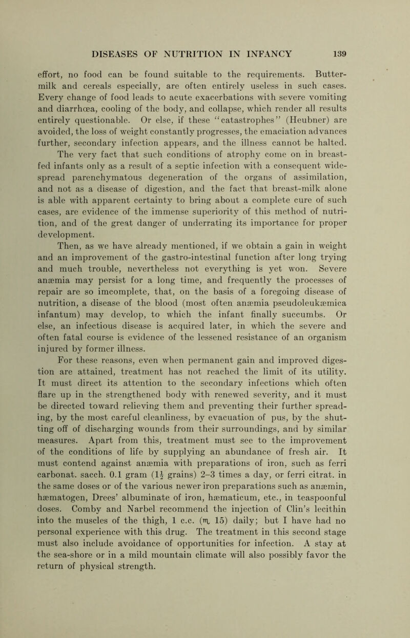 effort, no food can be found suitable to the requirements. Butter- milk and cereals especially, are often entirely useless in such cases. Every change of food leads to acute exacerbations with severe vomiting and diarrhoea, cooling of the body, and collapse, which render all results entirely questionable. Or else, if these “catastrophes” (Heubner) are avoided, the loss of weight constantly progresses, the emaciation advances further, secondary infection appears, and the illness cannot be halted. The very fact that such conditions of atrophy come on in breast- fed infants only as a result of a septic infection with a consequent wide- spread parenchymatous degeneration of the organs of assimilation, and not as a disease of digestion, and the fact that breast-milk alone is able with apparent certainty to bring about a complete cure of such cases, are evidence of the immense superiority of this method of nutri- tion, and of the great danger of underrating its importance for proper development. Then, as we have already mentioned, if we obtain a gain in weight and an improvement of the gastro-intestinal function after long trying and much trouble, nevertheless not everything is yet won. Severe anaemia may persist for a long time, and frequently the processes of repair are so imcomplete, that, on the basis of a foregoing disease of nutrition, a disease of the blood (most often anaemia pseudoleukaemica infantum) may develop, to which the infant finally succumbs. Or else, an infectious disease is acquired later, in which the severe and often fatal course is evidence of the lessened resistance of an organism injured by former illness. For these reasons, even when permanent gain and improved diges- tion are attained, treatment has not reached the limit of its utility. It must direct its attention to the secondary infections which often flare up in the strengthened body with renewed severity, and it must be directed toward relieving them and preventing their further spread- ing, by the most careful cleanliness, by evacuation of pus, by the shut- ting off of discharging wounds from their surroundings, and by similar measures. Apart from this, treatment must see to the improvement of the conditions of life by supplying an abundance of fresh air. It must contend against anaemia with preparations of iron, such as ferri carbonat. sacch. 0.1 gram (1J grains) 2-3 times a day, or ferri citrat. in the same doses or of the various newer iron preparations such as ansemin, hsematogen, Drees’ albuminate of iron, haematicum, etc., in teaspoonful doses. Comby and Narbel recommend the injection of Clin’s lecithin into the muscles of the thigh, 1 c.c. (in, 15) daily; but I have had no personal experience with this drug. The treatment in this second stage must also include avoidance of opportunities for infection. A stay at the sea-shore or in a mild mountain climate will also possibly favor the return of physical strength.