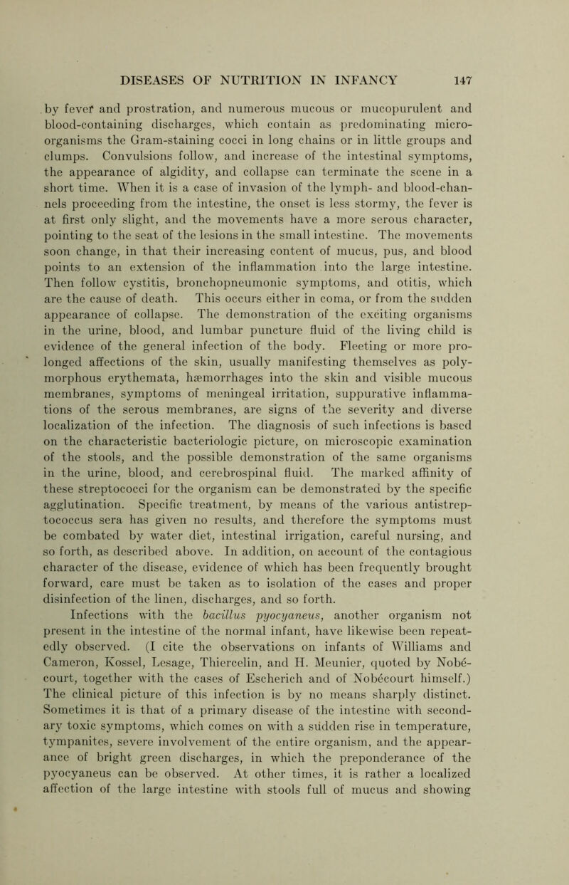 by fever and prostration, and numerous mucous or mucopurulent and blood-containing discharges, which contain as predominating micro- organisms the Gram-staining cocci in long chains or in little groups and clumps. Convulsions follow, and increase of the intestinal symptoms, the appearance of algidity, and collapse can terminate the scene in a short time. When it is a case of invasion of the lymph- and blood-chan- nels proceeding from the intestine, the onset is less stormy, the fever is at first only slight, and the movements have a more serous character, pointing to the seat of the lesions in the small intestine. The movements soon change, in that their increasing content of mucus, pus, and blood points to an extension of the inflammation into the large intestine. Then follow cystitis, bronchopneumonic symptoms, and otitis, which are the cause of death. This occurs either in coma, or from the sudden appearance of collapse. The demonstration of the exciting organisms in the urine, blood, and lumbar puncture fluid of the living child is evidence of the general infection of the body. Fleeting or more pro- longed affections of the skin, usually manifesting themselves as poly- morphous erythemata, haemorrhages into the skin and visible mucous membranes, symptoms of meningeal irritation, suppurative inflamma- tions of the serous membranes, are signs of the severity and diverse localization of the infection. The diagnosis of such infections is based on the characteristic bacteriologic picture, on microscopic examination of the stools, and the possible demonstration of the same organisms in the urine, blood, and cerebrospinal fluid. The marked affinity of these streptococci for the organism can be demonstrated by the specific agglutination. Specific treatment, by means of the various antistrep- tococcus sera has given no results, and therefore the symptoms must be combated by water diet, intestinal irrigation, careful nursing, and so forth, as described above. In addition, on account of the contagious character of the disease, evidence of which has been frequently brought forward, care must be taken as to isolation of the cases and proper disinfection of the linen, discharges, and so forth. Infections with the bacillus pyocyaneus, another organism not present in the intestine of the normal infant, have likewise been repeat- edly observed. (I cite the observations on infants of Williams and Cameron, Kossel, Lesage, Thiercelin, and H. Meunier, quoted by Nobe- court, together with the cases of Escherich and of Nobecourt himself.) The clinical picture of this infection is by no means sharply distinct. Sometimes it is that of a primary disease of the intestine with second- ary toxic symptoms, which comes on with a sudden rise in temperature, tympanites, severe involvement of the entire organism, and the appear- ance of bright green discharges, in which the preponderance of the pyocyaneus can be observed. At other times, it is rather a localized affection of the large intestine with stools full of mucus and showing