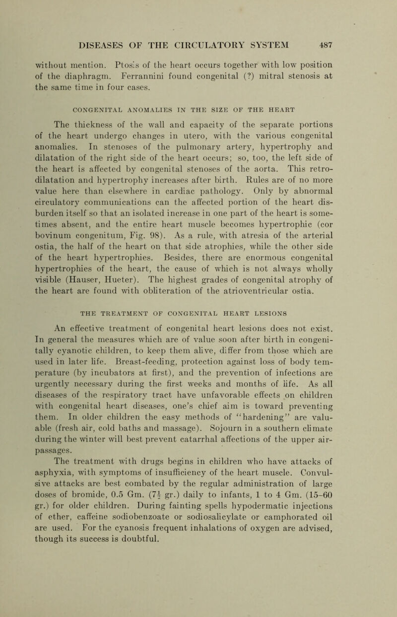 without mention. Ptosis of the heart occurs together with low position of the diaphragm. Ferrannini found congenital (?) mitral stenosis at the same time in four cases. CONGENITAL ANOMALIES IN THE SIZE OF THE HEART The thickness of the wall and capacity of the separate portions of the heart undergo changes in utero, with the various congenital anomalies. In stenoses of the pulmonary artery, hypertrophy and dilatation of the right side of the heart occurs; so, too, the left side of the heart is affected by congenital stenoses of the aorta. This retro- dilatation and hypertrophy increases after birth. Rules are of no more value here than elsewhere in cardiac pathology. Only by abnormal circulatory communications can the affected portion of the heart dis- burden itself so that an isolated increase in one part of the heart is some- times absent, and the entire heart muscle becomes hypertrophic (cor bovinum congenitum, Fig. 98). As a rule, with atresia of the arterial ostia, the half of the heart on that side atrophies, while the other side of the heart hypertrophies. Besides, there are enormous congenital hypertrophies of the heart, the cause of which is not always wholly visible (Hauser, Hueter). The highest grades of congenital atrophy of the heart are found with obliteration of the atrioventricular ostia. THE TREATMENT OF CONGENITAL HEART LESIONS An effective treatment of congenital heart lesions does not exist. In general the measures which are of value soon after birth in congeni- tally cyanotic children, to keep them alive, differ from those which are used in later life. Breast-feeding, protection against loss of body tem- perature (by incubators at first), and the prevention of infections are urgently necessary during the first weeks and months of life. As all diseases of the respiratory tract have unfavorable effects on children with congenital heart diseases, one’s chief aim is toward preventing them. In older children the easy methods of hardening” are valu- able (fresh air, cold baths and massage). Sojourn in a southern climate during the winter will best prevent catarrhal affections of the upper air- passages. The treatment with drugs begins in children who have attacks of asphyxia, with symptoms of insufficiency of the heart muscle. Convul- sive attacks are best combated by the regular administration of large doses of bromide, 0.5 Gm. (74 gr.) daily to infants, 1 to 4 Gm. (15-60 gr.) for older children. During fainting spells hypodermatic injections of ether, caffeine sodiobenzoate or sodiosalicylate or camphorated oil are used. For the cyanosis frequent inhalations of oxygen are advised, though its success is doubtful.