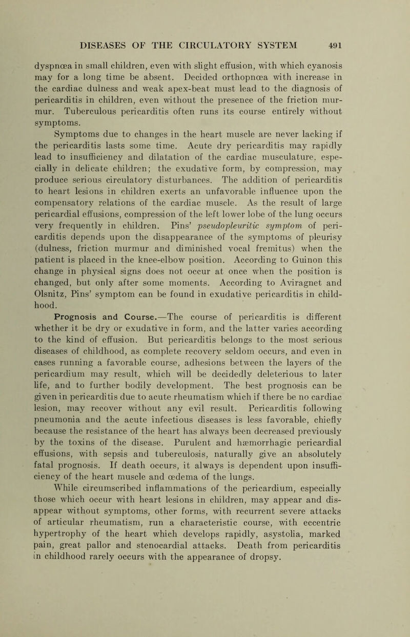 dyspnoea in small children, even with slight effusion, with which cyanosis may for a long time be absent. Decided orthopncea with increase in the cardiac dulness and weak apex-beat must lead to the diagnosis of pericarditis in children, even without the presence of the friction mur- mur. Tuberculous pericarditis often runs its course entirely without symptoms. Symptoms due to changes in the heart muscle are never lacking if the pericarditis lasts some time. Acute dry pericarditis may rapidly lead to insufficiency and dilatation of the cardiac musculature, espe- cially in delicate children; the exudative form, by compression, may produce serious circulatory disturbances. The addition of pericarditis to heart lesions in children exerts an unfavorable influence upon the compensatory relations of the cardiac muscle. As the result of large pericardial effusions, compression of the left lower lobe of the lung occurs very frequently in children. Pins’ pseudopleuritic symptom of peri- carditis depends upon the disappearance of the symptoms of pleurisy (dulness, friction murmur and diminished vocal fremitus) when the patient is placed in the knee-elbow position. According to Guinon this change in physical signs does not occur at once when the position is changed, but only after some moments. According to Aviragnet and Olsnitz, Pins’ symptom can be found in exudative pericarditis in child- hood. Prognosis and Course.—The course of pericarditis is different whether it be dry or exudative in form, and the latter varies according to the kind of effusion. But pericarditis belongs to the most serious diseases of childhood, as complete recovery seldom occurs, and even in cases mnning a favorable course, adhesions between the layers of the pericardium may result, which will be decidedly deleterious to later life, and to further bodily development. The best prognosis can be given in pericarditis due to acute rheumatism which if there be no cardiac lesion, may recover without any evil result. Pericarditis following pneumonia and the acute infectious diseases is less favorable, chiefly because the resistance of the heart has always been decreased previously by the toxins of the disease. Purulent and haemorrhagic pericardial effusions, with sepsis and tuberculosis, naturally give an absolutely fatal prognosis. If death occurs, it always is dependent upon insuffi- ciency of the heart muscle and oedema of the lungs. While circumscribed inflammations of the pericardium, especially those which occur with heart lesions in children, may appear and dis- appear without symptoms, other forms, with recurrent severe attacks of articular rheumatism, run a characteristic course, with eccentric hypertrophy of the heart which develops rapidly, asystolia, marked pain, great pallor and stenocardial attacks. Death from pericarditis in childhood rarely occurs with the appearance of dropsy.