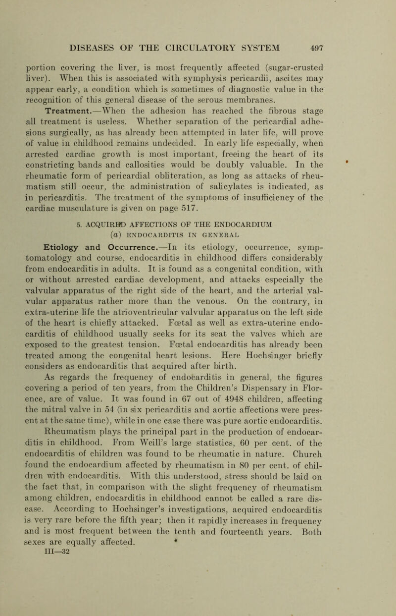 portion covering the liver, is most frequently affected (sugar-crusted liver). When this is associated with symphysis pericardii, ascites may appear early, a condition which is sometimes of diagnostic value in the recognition of this general disease of the serous membranes. Treatment.—When the adhesion has reached the fibrous stage all treatment is useless. Whether separation of the pericardial adhe- sions surgically, as has already been attempted in later life, will prove of value in childhood remains undecided. In early life especially, when arrested cardiac growth is most important, freeing the heart of its constricting bands and callosities would be doubly valuable. In the rheumatic form of pericardial obliteration, as long as attacks of rheu- matism still occur, the administration of salicylates is indicated, as in pericarditis. The treatment of the symptoms of insufficiency of the cardiac musculature is given on page 517. 5. ACQUIRED AFFECTIONS OF THE ENDOCARDIUM (a) ENDOCARDITIS IN GENERAL Etiology and Occurrence.—In its etiology, occurrence, symp- tomatology and course, endocarditis in childhood differs considerably from endocarditis in adults. It is found as a congenital condition, with or without arrested cardiac development, and attacks especially the valvular apparatus of the right side of the heart, and the arterial val- vular apparatus rather more than the venous. On the contrary, in extra-uterine life the atrioventricular valvular apparatus on the left side of the heart is chiefly attacked. Foetal as well as extra-uterine endo- carditis of childhood usually seeks for its seat the valves which are exposed to the greatest tension. Foetal endocarditis has already been treated among the congenital heart lesions. Here Hochsinger briefly considers as endocarditis that acquired after birth. As regards the frequency of endocarditis in general, the figures covering a period of ten years, from the Children’s Dispensary in Flor- ence, are of value. It was found in 67 out of 4948 children, affecting the mitral valve in 54 (in six pericarditis and aortic affections were pres- ent at the same time), while in one case there was pure aortic endocarditis. Rheumatism plays the principal part in the production of endocar- ditis in childhood. From Weill’s large statistics, 60 per cent, of the endocarditis of children was found to be rheumatic in nature. Church found the endocardium affected by rheumatism in 80 per cent, of chil- dren with endocarditis. With this understood, stress should be laid on the fact that, in comparison with the slight frequency of rheumatism among children, endocarditis in childhood cannot be called a rare dis- ease. According to Hochsinger’s investigations, acquired endocarditis is very rare before the fifth year; then it rapidly increases in frequency and is most frequent between the tenth and fourteenth years. Both sexes are equally affected. * III—32