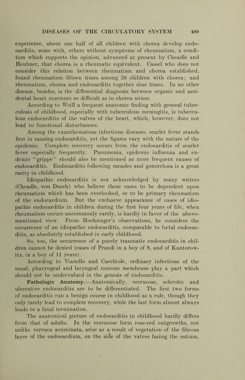 experience, about one half of all children with chorea develop endo- carditis, some with, others without symptoms of rheumatism, a condi- tion which supports the opinion, advanced at present by Cheadle and Heubner, that chorea is a rheumatic equivalent. Cassel who does not consider this relation between rheumatism and chorea established, found rheumatism fifteen times among 38 children with chorea; and rheumatism, chorea and endocarditis together nine times. In no other disease, besides, is the differential diagnosis between organic and acci- dental heart murmurs so difficult as in chorea minor. According to Weill a frequent anatomic finding with general tuber- culosis of childhood, especially with tuberculous meningitis, is tubercu- lous endocarditis of the valves of the heart, which, however, does not lead to functional disturbances. Among the exanthematous infectious diseases, scarlet fever stands first in causing endocarditis, yet the figures vary with the nature of the epidemic. Complete recovery occurs from the endocarditis of scarlet fever especially frequently. Pneumonia, epidemic influenza and en- demic “grippe” should also be mentioned as more frequent causes of endocarditis. Endocarditis following measles and gonorrhoea is a great rarity in childhood. Idiopathic endocarditis is not acknowledged by many writers (Cheadle, von Dusch) who believe these cases to be dependent upon rheumatism which has been overlooked, or to be primary rheumatism of the endocardium. But the exclusive appearance of cases of idio- pathic endocarditis in children during the first four years of life, when rheumatism occurs uncommonly rarely, is hardly in favor of the above- mentioned view. From Hochsinger’s observations, he considers the occurrence of an idiopathic endocarditis, comparable to foetal endocar- ditis, as absolutely established in early childhood. So, too, the occurrence of a purely traumatic endocarditis in chil- dren cannot be denied (cases of Prandi in a boy of 8, and of Kantorow- itz, in a boy of 11 years). According to Vianello and Cacchiole, ordinary infections of the nasal, pharyngeal and laryngeal mucous membrane play a part which should not be undervalued in the genesis of endocarditis. Pathologic Anatomy.—Anatomically, verrucose, sclerotic and ulcerative endocarditis are to be differentiated. The first two forms of endocarditis run a benign course in childhood as a rule, though they only rarely lead to complete recovery, while the last form almost always leads to a fatal termination. The anatomical picture of endocarditis in childhood hardly differs from that of adults. In the verrucose form rose-red outgrowths, not unlike verruca acuminata, arise as a result of vegetation of the fibrous layer of the endocardium, on the side of the valves facing the ostium,