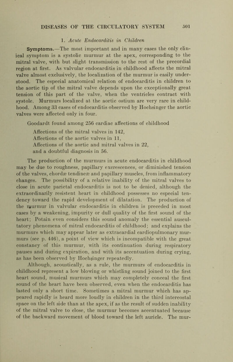 1. Acute Endocarditis in Children Symptoms.—The most important and in many cases the only clin- ical symptom is a systolic murmur at the apex, corresponding to the mitral valve, with but slight transmission to the rest of the precordial region at first. As valvular endocarditis in childhood affects the mitral valve almost exclusively, the localization of the murmur is easily under- stood. The especial anatomical relation of endocarditis in children to the aortic tip of the mitral valve depends upon the exceptionally great tension of this part of the valve, when the ventricles contract with systole. Murmurs localized at the aortic ostium are very rare in child- hood. Among 33 cases of endocarditis observed by Hochsinger the aortic valves were affected only in four. Goodardt found among 256 cardiac affections of childhood Affections of the mitral valves in 142, Affections of the aortic valves in 11, Affections of the aortic and mitral valves in 22, and a doubtful diagnosis in 56. The production of the murmurs in acute endocarditis in childhood may be due to roughness, papillary excrescences, or diminished tension of the valves, chord® tendineae and papillary muscles, from inflammatory changes. The possibility of a relative inability of the mitral valves to close in acute parietal endocarditis is not to be denied, although the extraordinarily resistent heart in childhood possesses no especial ten- dency toward the rapid development of dilatation. The production of the njurmur in valvular endocarditis in children is preceded in most cases by a weakening, impurity or dull quality of the first sound of the heart; Potain even considers tins sound anomaly the essential auscul- tatory phenomena of mitral endocarditis of childhood; and explains the murmurs which may appear later as extracardial cardiopulmonary mur- murs (see p. 446), a point of view which is incompatible with the great constancy of this murmur, with its continuation during respiratory pauses and during expiration, and with its accentuation during crying, as has been observed by Hochsinger repeatedly. Although, acoustically, as a rule, the murmurs of endocarditis in childhood represent a low blowing or whistling sound joined to the first heart sound, musical murmurs which may completely conceal the first sound of the heart have been observed, even when the endocarditis has lasted only a short time. Sometimes a mitral murmur which has ap- peared rapidly is heard more loudty in children in the third intercostal space on the left side than at the apex, if as the result of sudden inability of the mitral valve to close, the murmur becomes accentuated because of the backward movement of blood toward the left auricle. The mur-