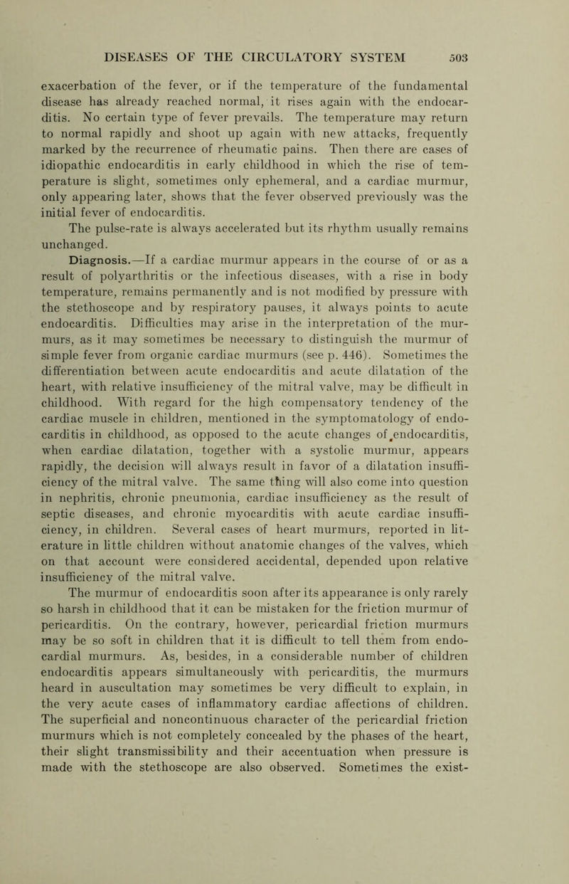 exacerbation of the fever, or if the temperature of the fundamental disease has already reached normal, it rises again with the endocar- ditis. No certain type of fever prevails. The temperature may return to normal rapidly and shoot up again with new attacks, frequently marked by the recurrence of rheumatic pains. Then there are cases of idiopathic endocarditis in early childhood in which the rise of tem- perature is slight, sometimes only ephemeral, and a cardiac murmur, only appearing later, shows that the fever observed previously was the initial fever of endocarditis. The pulse-rate is always accelerated but its rhythm usually remains unchanged. Diagnosis.—If a cardiac murmur appears in the course of or as a result of polyarthritis or the infectious diseases, with a rise in body temperature, remains permanently and is not modified by pressure with the stethoscope and by respiratory pauses, it always points to acute endocarditis. Difficulties may arise in the interpretation of the mur- murs, as it may sometimes be necessary to distinguish the murmur of simple fever from organic cardiac murmurs (see p. 446). Sometimes the differentiation between acute endocarditis and acute dilatation of the heart, with relative insufficiency of the mitral valve, may be difficult in childhood. With regard for the high compensatory tendency of the cardiac muscle in children, mentioned in the symptomatology of endo- carditis in childhood, as opposed to the acute changes of .endocarditis, when cardiac dilatation, together with a systolic murmur, appears rapidly, the decision will always result in favor of a dilatation insuffi- ciency of the mitral valve. The same thing will also come into question in nephritis, chronic pneumonia, cardiac insufficiency as the result of septic diseases, and chronic myocarditis with acute cardiac insuffi- ciency, in children. Several cases of heart murmurs, reported in lit- erature in little children without anatomic changes of the valves, which on that account were considered accidental, depended upon relative insufficiency of the mitral valve. The murmur of endocarditis soon after its appearance is only rarely so harsh in childhood that it can be mistaken for the friction murmur of pericarditis. On the contrary, however, pericardial friction murmurs may be so soft in children that it is difficult to tell them from endo- cardial murmurs. As, besides, in a considerable number of children endocarditis appears simultaneously with pericarditis, the murmurs heard in auscultation may sometimes be very difficult to explain, in the very acute cases of inflammatory cardiac affections of children. The superficial and noncontinuous character of the pericardial friction murmurs which is not completely concealed by the phases of the heart, their slight transmissibility and their accentuation when pressure is made with the stethoscope are also observed. Sometimes the exist-