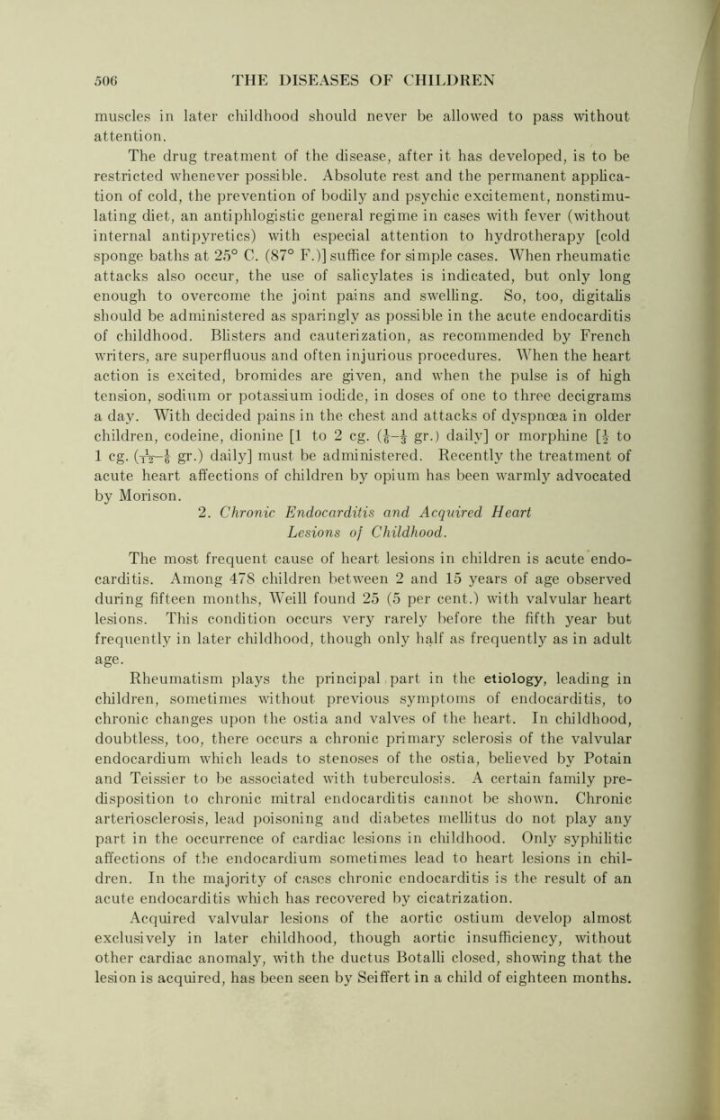 muscles in later childhood should never be allowed to pass without attention. The drug treatment of the disease, after it has developed, is to be restricted whenever possible. Absolute rest and the permanent applica- tion of cold, the prevention of bodily and psychic excitement, nonstimu- lating diet, an antiphlogistic general regime in cases with fever (without internal antipyretics) with especial attention to hydrotherapy [cold sponge baths at 25° C. (87° F.)] suffice for simple cases. When rheumatic attacks also occur, the use of salicylates is indicated, but only long enough to overcome the joint pains and swelling. So, too, digitalis should be administered as sparingly as possible in the acute endocarditis of childhood. Blisters and cauterization, as recommended by French writers, are superfluous and often injurious procedures. When the heart action is excited, bromides are given, and when the pulse is of high tension, sodium or potassium iodide, in doses of one to three decigrams a day. With decided pains in the chest and attacks of dyspnoea in older children, codeine, dionine [1 to 2 eg. gr.) daily] or morphine [£ to 1 eg. (tV-6 gr.) daily] must be administered. Recently the treatment of acute heart affections of children by opium has been warmly advocated by Morison. 2. Chronic Endocarditis and Acquired Heart Lesions of Childhood. The most frequent cause of heart lesions in children is acute endo- carditis. Among 47S children between 2 and 15 years of age observed during fifteen months, Weill found 25 (5 per cent.) with valvular heart lesions. This condition occurs very rarely before the fifth year but frequently in later childhood, though only half as frequently as in adult age. Rheumatism plays the principal part in the etiology, leading in children, sometimes without previous symptoms of endocarditis, to chronic changes upon the ostia and valves of the heart. In childhood, doubtless, too, there occurs a chronic primary sclerosis of the valvular endocardium which leads to stenoses of the ostia, believed by Potain and Teissier to be associated with tuberculosis. A certain family pre- disposition to chronic mitral endocarditis cannot be shown. Chronic arteriosclerosis, lead poisoning and diabetes inellitus do not play any part in the occurrence of cardiac lesions in childhood. Only syphilitic affections of the endocardium sometimes lead to heart lesions in chil- dren. In the majority of cases chronic endocarditis is the result of an acute endocarditis which has recovered by cicatrization. Acquired valvular lesions of the aortic ostium develop almost exclusively in later childhood, though aortic insufficiency, without other cardiac anomaly, with the ductus Botalli closed, showing that the lesion is acquired, has been seen by Seiffert in a child of eighteen months.