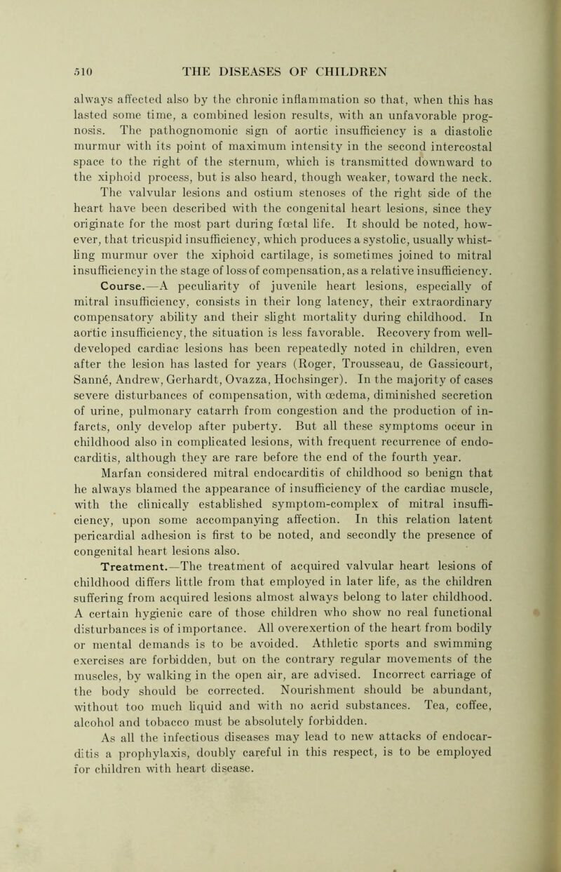 always affected also by the chronic inflammation so that, when this has lasted some time, a combined lesion results, with an unfavorable prog- nosis. The pathognomonic sign of aortic insufficiency is a diastolic murmur with its point of maximum intensity in the second intercostal space to the right of the sternum, which is transmitted dowmward to the xiphoid process, but is also heard, though weaker, toward the neck. The valvular lesions and ostium stenoses of the right side of the heart have been described with the congenital heart lesions, since they originate for the most part during foetal life. It should be noted, how- ever, that tricuspid insufficiency, which produces a systolic, usually whist- ling murmur over the xiphoid cartilage, is sometimes joined to mitral insufficiency in the stage of loss of compensation, as a relative insufficiency. Course.—A peculiarity of juvenile heart lesions, especially of mitral insufficiency, consists in their long latency, their extraordinary compensatory ability and their slight mortality during childhood. In aortic insufficiency, the situation is less favorable. Recovery from well- developed cardiac lesions has been repeatedly noted in children, even after the lesion has lasted for years (Roger, Trousseau, de Gassicourt, Sanne, Andrew, Gerhardt, Ovazza, Hochsinger). In the majority of cases severe disturbances of compensation, with oedema, diminished secretion of urine, pulmonary catarrh from congestion and the production of in- farcts, only develop after puberty. But all these symptoms occur in childhood also in complicated lesions, with frequent recurrence of endo- carditis, although they are rare before the end of the fourth year. Marfan considered mitral endocarditis of childhood so benign that he always blamed the appearance of insufficiency of the cardiac muscle, with the clinically established symptom-complex of mitral insuffi- ciency, upon some accompanying affection. In this relation latent pericardial adhesion is first to be noted, and secondly the presence of congenital heart lesions also. Treatment.—The treatment of acquired valvular heart lesions of childhood differs little from that employed in later life, as the children suffering from acquired lesions almost always belong to later childhood. A certain hygienic care of those children who show no real functional disturbances is of importance. All overexertion of the heart from bodily or mental demands is to be avoided. Athletic sports and swimming- exercises are forbidden, but on the contrary regular movements of the muscles, by walking in the open air, are advised. Incorrect carriage of the body should be corrected. Nourishment should be abundant, without too much liquid and with no acrid substances. Tea, coffee, alcohol and tobacco must be absolutely forbidden. As all the infectious diseases may lead to new attacks of endocar- ditis a prophylaxis, doubly careful in this respect, is to be employed for children with heart disease.