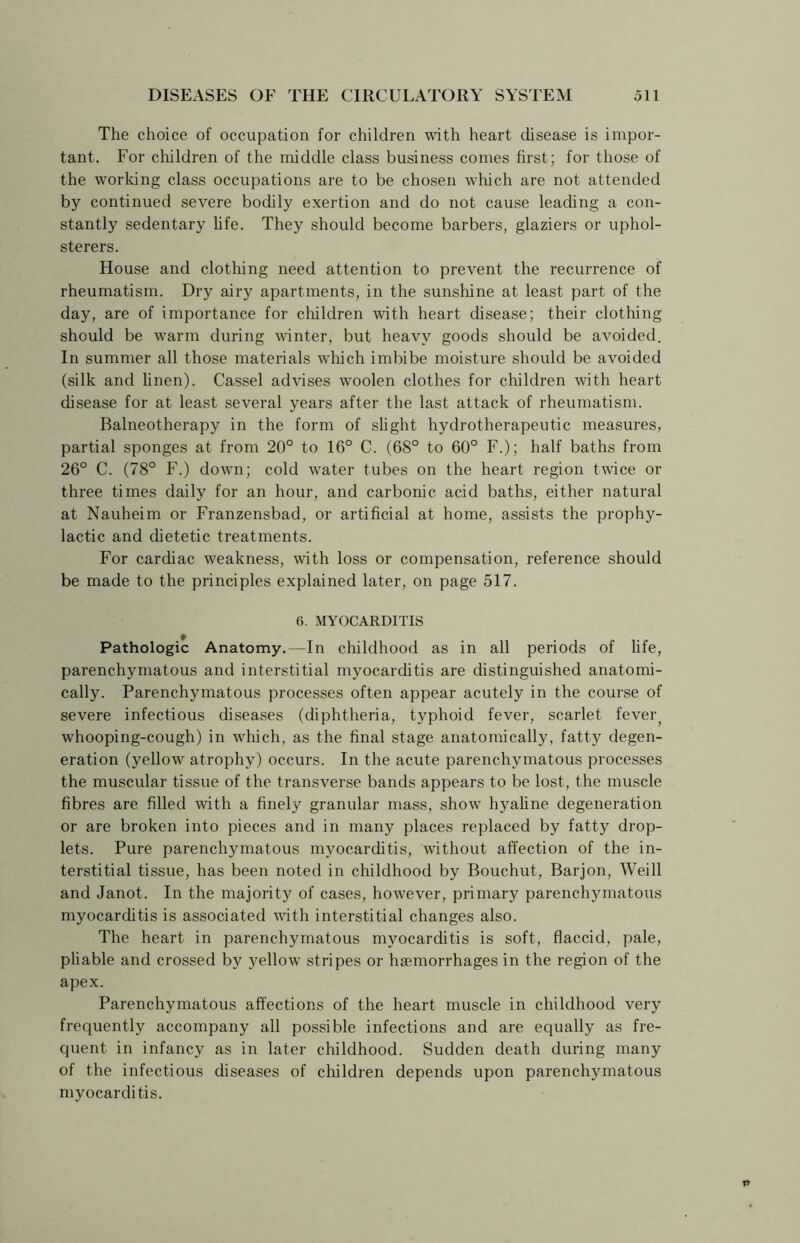 The choice of occupation for children with heart disease is impor- tant. For children of the middle class business comes first; for those of the working class occupations are to be chosen which are not attended by continued severe bodily exertion and do not cause leading a con- stantly sedentary fife. They should become barbers, glaziers or uphol- sterers. House and clothing need attention to prevent the recurrence of rheumatism. Dry airy apartments, in the sunshine at least part of the day, are of importance for children with heart disease; their clothing should be warm during winter, but heavy goods should be avoided. In summer all those materials which imbibe moisture should be avoided (silk and linen). Cassel advises woolen clothes for children with heart disease for at least several years after the last attack of rheumatism. Balneotherapy in the form of slight hydrotherapeutic measures, partial sponges at from 20° to 16° C. (68° to 60° F.); half baths from 26° C. (78° F.) down; cold water tubes on the heart region twice or three times daily for an hour, and carbonic acid baths, either natural at Nauheim or Franzensbad, or artificial at home, assists the prophy- lactic and dietetic treatments. For cardiac weakness, with loss or compensation, reference should be made to the principles explained later, on page 517. 6. MYOCARDITIS Pathologic Anatomy.—In childhood as in all periods of life, parenchymatous and interstitial myocarditis are distinguished anatomi- cally. Parenchymatous processes often appear acutely in the course of severe infectious diseases (diphtheria, typhoid fever, scarlet fever; whooping-cough) in which, as the final stage anatomically, fatty degen- eration (yellow atrophy) occurs. In the acute parenchymatous processes the muscular tissue of the transverse bands appears to be lost, the muscle fibres are filled with a finely granular mass, show hyaline degeneration or are broken into pieces and in many places replaced by fatty drop- lets. Pure parenchymatous myocarditis, without affection of the in- terstitial tissue, has been noted in childhood by Bouchut, Barjon, Weill and Janot. In the majority of cases, however, primary parenchymatous myocarditis is associated with interstitial changes also. The heart in parenchymatous myocarditis is soft, flaccid, pale, pliable and crossed by yellow stripes or haemorrhages in the region of the apex. Parenchymatous affections of the heart muscle in childhood very frequently accompany all possible infections and are equally as fre- quent in infancy as in later childhood. Sudden death during many of the infectious diseases of children depends upon parenchymatous myocarditis.