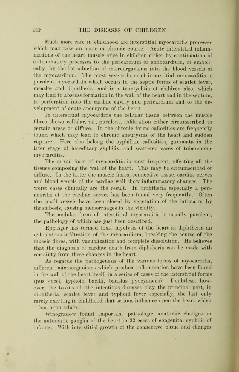 Much more rare in childhood are interstitial myocarditis processes which may take an acute or chronic course. Acute interstitial inflam- mations of the heart muscle arise in children either by continuation of inflammatory processes to the pericardium or endocardium, or emboli - cally, by the introduction of microorganisms into the blood vessels of the myocardium. The most severe form of interstitial myocarditis is purulent myocarditis which occurs in the septic forms of scarlet fever, measles and diphtheria, and in osteomyelitis of children also, which may lead to abscess formation in the wall of the heart and in the septum, to perforation into the cardiac cavity and pericardium and to the de- velopment of acute aneurysms of the heart. In interstitial myocarditis the cellular tissue between the muscle fibres shows cellular, i.e., purulent, infiltration either circumscribed to certain areas or diffuse. In the chronic forms callosities are frequently found which may lead to chronic aneurysms of the heart and sudden rupture. Here also belong the syphilitic callosities, gummata in the later stage of hereditary syphilis, and scattered cases of tuberculous myocarditis. The mixed form of myocarditis is most frequent, affecting all the tissues composing the wall of the heart. This may be circumscribed or diffuse. In the latter the muscle fibres, connective tissue, cardiac nerves and blood vessels of the cardiac wall show inflammatory changes. The worst cases clinically are the result. In diphtheria especially a peri- neuritis of the cardiac nerves has been found very frequently. Often the small vessels have been closed by vegetation of the intima or by thrombosis, causing haemorrhages in the vicinity. The nodular form of interstitial myocarditis is usually purulent, the pathology of which has just been described. Eppinger has termed toxic myolysis of the heart in diphtheria an oedematous infiltration of the myocardium, breaking the course of the muscle fibres, with vacuolization and complete dissolution. He believes that the diagnosis of cardiac death from diphtheria can be made with certainty from these changes in the heart. As regards the pathogenesis of the various forms of myocarditis, different microorganisms which produce inflammation have been found in the wall of the heart itself, in a series of cases of the interstitial forms (pus cocci, typhoid bacilli, bacillus pyocyaneus). Doubtless, how- ever, the toxins of the infectious diseases play the principal part, in diphtheria, scarlet fever and typhoid fever especially, the last only rarely exerting in childhood that serious influence upon the heart which it has upon adults. Winogradow found important pathologic anatomic changes in the automatic ganglia of the heart in 22 cases of congenital syphilis of infants. With interstitial growth of the connective tissue and changes