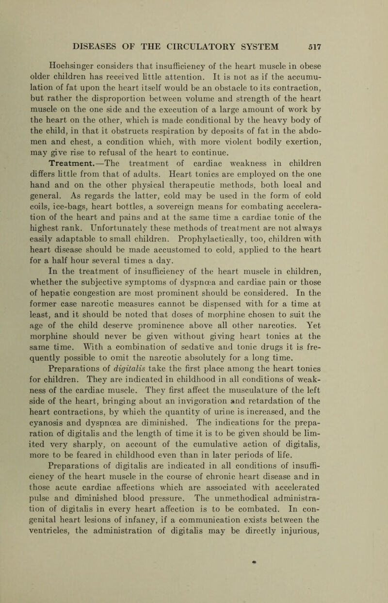 Hochsinger considers that insufficiency of the heart muscle in obese older children has received little attention. It is not as if the accumu- lation of fat upon the heart itself would be an obstacle to its contraction, but rather the disproportion between volume and strength of the heart muscle on the one side and the execution of a large amount of work by the heart on the other, which is made conditional by the heavy body of the child, in that it obstructs respiration by deposits of fat in the abdo- men and chest, a condition which, with more violent bodily exertion, may give rise to refusal of the heart to continue. Treatment.—The treatment of cardiac weakness in children differs little from that of adults. Heart tonics are employed on the one hand and on the other physical therapeutic methods, both local and general. As regards the latter, cold may be used in the form of cold coils, ice-bags, heart bottles, a sovereign means for combating accelera- tion of the heart and pains and at the same time a cardiac tonic of the highest rank. Unfortunately these methods of treatment are not always easily adaptable to small children. Prophylacticallv, too, children with heart disease should be made accustomed to cold, applied to the heart for a half hour several times a day. In the treatment of insufficiency of the heart muscle in children, whether the subjective symptoms of dyspnoea and cardiac pain or those of hepatic congestion are most prominent should be considered. In the former case narcotic measures cannot be dispensed with for a time at least, and it should be noted that doses of morphine chosen to suit the age of the child deserve prominence above all other narcotics. Yet morphine should never be given without giving heart tonics at the same time. With a combination of sedative and tonic drugs it is fre- quently possible to omit the narcotic absolutely for a long time. Preparations of digitalis take the first place among the heart tonics for children. They are indicated in childhood in all conditions of weak- ness of the cardiac muscle. They first affect the musculature of the left side of the heart, bringing about an invigoration and retardation of the heart contractions, by which the quantity of urine is increased, and the cyanosis and dyspnoea are diminished. The indications for the prepa- ration of digitalis and the length of time it is to be given should be lim- ited very sharply, on account of the cumulative action of digitalis, more to be feared in childhood even than in later periods of life. Preparations of digitalis are indicated in all conditions of insuffi- ciency of the heart muscle in the course of chronic heart disease and in those acute cardiac affections which are associated with accelerated pulse and diminished blood pressure. The unmethodical administra- tion of digitalis in every heart affection is to be combated. In con- genital heart lesions of infancy, if a communication exists between the ventricles, the administration of digitalis may be directly injurious,