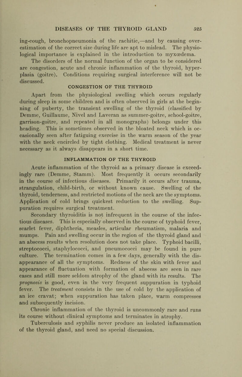 ing-cough, bronchopneumonia of the rachitic,—and by causing over- estimation of the correct size during life are apt to mislead. The physio- logical importance is explained in the introduction to myxoedema. The disorders of the normal function of the organ to be considered are congestion, acute and chronic inflammation of the thyroid, hyper- plasia (goitre). Conditions requiring surgical interference will not be discussed. CONGESTION OF THE THYROID Apart from the physiological swelling which occurs regularly during sleep in some children and is often observed in girls at the begin- ning of puberty, the transient swelling of the thyroid (classified by Demme, Guillaume, Nivel and Laveran as summer-goitre, school-goitre, garrison-goitre, and repeated in all monographs) belongs under this heading. This is sometimes observed in the bloated neck which is oc- casionally seen after fatiguing exercise in the warm season of the year with the neck encircled by tight clothing. Medical treatment is never necessary as it always disappears in a short time. INFLAMMATION OF THE THYROID Acute inflammation of the thyroid as a primary disease is exceed- ingly rare (Demme, Stamm). Most frequently it occurs secondarily in the course of infectious diseases. Primarily it occurs after trauma, strangulation, child-birth, or without known cause. Swelling of the thyroid, tenderness, and restricted motions of the neck are the symptoms. Application of cold brings quickest reduction to the swelling. Sup- puration requires surgical treatment. Secondary thyroiditis is not infrequent in the course of the infec- tious diseases. This is especially observed in the course of typhoid fever, scarlet fever, diphtheria, measles, articular rheumatism, malaria and mumps. Pain and swelling occur in the region of the thyroid gland and an abscess results when resolution does not take place. Typhoid bacilli, streptococci, staphylococci, and pneumococci may be found in pure culture. The termination comes in a few days, generally with the dis- appearance of all the symptoms. Redness of the skin with fever and appearance of fluctuation with formation of abscess are seen in rare cases and still more seldom atrophy of the gland with its results. The prognosis is good, even in the very frequent suppuration in typhoid fever. The treatment consists in the use of cold by the application of an ice cravat; when suppuration has taken place, warm compresses and subsequently incision. Chronic inflammation of the thyroid is uncommonly rare and runs its course without clinical symptoms and terminates in atrophy. Tuberculosis and syphilis never produce an isolated inflammation of the thyroid gland, and need no special discussion.