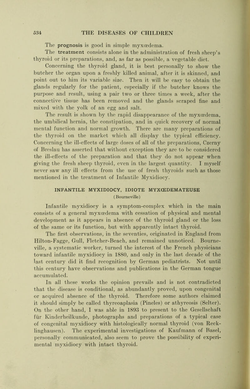 The prognosis is good in simple myxoedcma. The treatment consists alone in the administration of fresh sheep’s thyroid or its preparations, and, as far as possible, a vegetable diet. Concerning the thyroid gland, it is best personally to show the butcher the organ upon a freshly killed animal, after it is skinned, and point out to him its variable size. Then it will be easy to obtain the glands regularly for the patient, especially if the butcher knows the purpose and result, using a pair two or three times a week, after the connective tissue has been removed and the glands scraped fine and mixed with the yolk of an egg and salt. The result is shown by the rapid disappearance of the myxoedema, the umbilical hernia, the constipation, and in quick recovery of normal mental function and normal growth. There are many preparations of the thyroid on the market which all display the typical efficiency. Concerning the ill-effects of large doses of all of the preparations, Czerny of Breslau has asserted that without exception they are to be considered the ill-effects of the preparation and that they do not appear when giving the fresh sheep thyroid, even in the largest quantity. I myself never saw any ill effects from the use of fresh thyroids such as those mentioned in the treatment of Infantile Myxidiocy. INFANTILE MYXIDIOCY, IDIOTE MYXCEDEMATEUSE (Bourne ville) Infantile myxidiocy is a symptom-complex which in the main consists of a general myxoedema with cessation of physical and mental development as it appears in absence of the thyroid gland or the loss of the same or its function, but with apparently intact thyroid. The first observations, in the seventies, originated in England from Hilton-Fagge, Gull, Fletcher-Beach, and remained unnoticed. Bourne- ville, a systematic worker, turned the interest of the French physicians toward infantile myxidiocy in 1880, and only in the last decade of the last century did it find recognition by German pediatrists. Not until this century have observations and publications in the German tongue accumulated. In all these works the opinion prevails and is not contradicted that the disease is conditional, as abundantly proved, upon congenital or acquired absence of the thyroid. Therefore some authors claimed it should simply be called thvreoaplasia (Pineles) or athyreosis (Selter). On the other hand, I was able in 1893 to present to the Gesellschaft fur Kinderheilkunde, photographs and preparations of a typical case of congenital myxidiocy with histologically normal thyroid (von Reck- linghausen). The experimental investigations of Kaufmann of Basel, personally communicated, also seem to prove the possibility of experi- mental myxidiocy with intact thyroid.