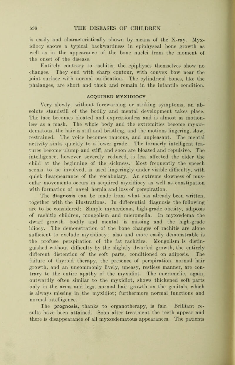 is easily and characteristically shown by means of the X-ray. Myx- idiocy shows a typical backwardness in epiphyseal bone growth as well as in the appearance of the bone nuclei from the moment of the onset of the disease. Entirely contrary to rachitis, the epiphyses themselves show no changes. They end with sharp contour, with convex bow near the joint surface with normal ossification. The cylindrical bones, like the phalanges, are short and thick and remain in the infantile condition. ACQUIRED MYXIDIOCY Very slowly, without forewarning or striking symptoms, an ab- solute standstill of the bodily and mental development takes place. The face becomes bloated and expressionless and is almost as motion- less as a mask. The whole body and the extremities become myxoe- dematous, the hair is stiff and bristling, and the motions lingering, slow, restrained. The voice becomes raucous, and unpleasant. The mental activity sinks quickly to a lower grade. The formerly intelligent fea- tures become plump and stiff, and soon are bloated and repulsive. The intelligence, however severely reduced, is less affected the older the child at the beginning of the sickness. Most frequently the speech seems to be involved, is used lingeringly under visible difficulty, with quick disappearance of the vocabulary. An extreme slowness of mus- cular movements occurs in acquired myxidiocy as well as constipation with formation of navel hernia and loss of perspiration. The diagnosis can be made from what has already been written, together with the illustrations. In differential diagnosis the following are to be considered: Simple myxeedema, high-grade obesity, adiposis of rachitic children, mongolism and micromelia. In myxeedema the dwarf growth—bodily and mental—is missing and the high-grade idiocy. The demonstration of the bone changes of rachitis are alone sufficient to exclude myxidiocy; also and more easily demonstrable is the profuse perspiration of the fat rachitics. Mongolism is distin- guished without difficulty by the slightly dwarfed growth, the entirely different distention of the soft parts, conditioned on adiposis. The failure of thyroid therapy, the presence of perspiration, normal hair growth, and an uncommonly lively, uneasy, restless manner, are con- trary to the entire apathy of the myxidiot. The micromelic, again, outwardly often similar to the myxidiot, shows thickened soft parts only in the arms and legs, normal hair growth on the genitals, which is always missing in the myxidiot; furthermore normal functions and normal intelligence. The prognosis, thanks to organotherapy, is fair. Brilliant re- sults have been attained. Soon after treatment the teeth appear and there is disappearance of all myxeedematous appearances. The patients