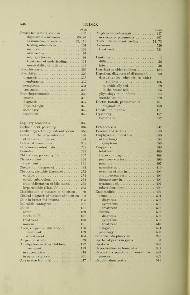 PAGE Breast-fed infants, colic in 105 digestive disturbances in 65, 97 examination of milk in 92, 113 feeding intervals in 101 inanition in 109 overfeeding in 97 regurgitation in 98 treatment of underfeeding Ill unsuitability of milk in 113 Bronchiectasis 356 Bronchitis 329 diagnosis 333 membranous 332 symptoms 331 treatment 335 Bronchopneumonia 339 course 340 diagnosis 347 physical signs 343 secondary 346 treatment 348 Capillary bronchitis 339 Carbolic acid poisoning 307 Cardiac hypertrophy without lesion . . . 456 Catarrh of the large intestine 187 of the small intestine 184 Catarrhal pneumonia 339 Cercomonas intestinalis 232 Cestodes 241 Chloroform, poisoning from 307 Cholera infantum 129 treatment 131 Circulation, diseases of 435 Cirrhosis, atrophic (Laennec) 272 cardiac 274 cardio-tuberculous 274 from obliteration of bile ducts 275 hypertrophic (Hanot’s) 273 Classification of diseases of nutrition .. SO Clinical diagnosis of diseases of nutrition 92 Colic in breast-fed infants 105 Colicolitis contagiosa 297 Colitis 187 acute 189 stools in 187 treatment 188 mucous 191 Colon, congenital dilatation of 156 treatment 159 irrigation of 104 Congenital stridor 359 Constipation in older children 192 treatment 193 in appendicitis 218 in pyloric stenosis 201 Coryza (see Rhinitis) 317 PAGE Cough in bronchiectasis 357 in croupous pneumonia 367 Cow’s milk in infant feeding 71, 73 Cretinism 529 treatment 531 Dentition 4 difficult 35 late 36 Diarrhoea in older children 184 Digestion, diagnosis of diseases of 92 disturbances, chronic in older children 186 in artificially fed 69 in the breast-fed 65 physiology of in infants 64 metabolism of 279 Ductus Botalli, persistence of 481 diagnosis of 483 Duodenum, ulcer of 151 Dysentery 187 bacteria in 297 Echinococcus 247 Eczema and asthma 353 Emphysema, interstitial 385 of the lungs 384 symptoms 385 Empyema 398 fetid form 400 Heber drainage in 408 pneumococus form 399 puncture in 407 necessitatis 410 resection of ribs in 409 streptococcus form 400 thoracotomy in 409 treatment of 407 tuberculous form 400 Endocarditis 497 acute 501 diagnosis 503 symptoms 502 treatment 505 chronic 506 diagnosis 509 symptoms 507 treatment 510 malignant 504 pathology of 500 Enteritis, streptococcus 295 Epithelial pearls in gums 3 Epistaxis 326 Expectoration in bronchitis 331 Exploratory puncture in pericarditis .. 493 pleurisy 402 Exophthalmic goitre 541