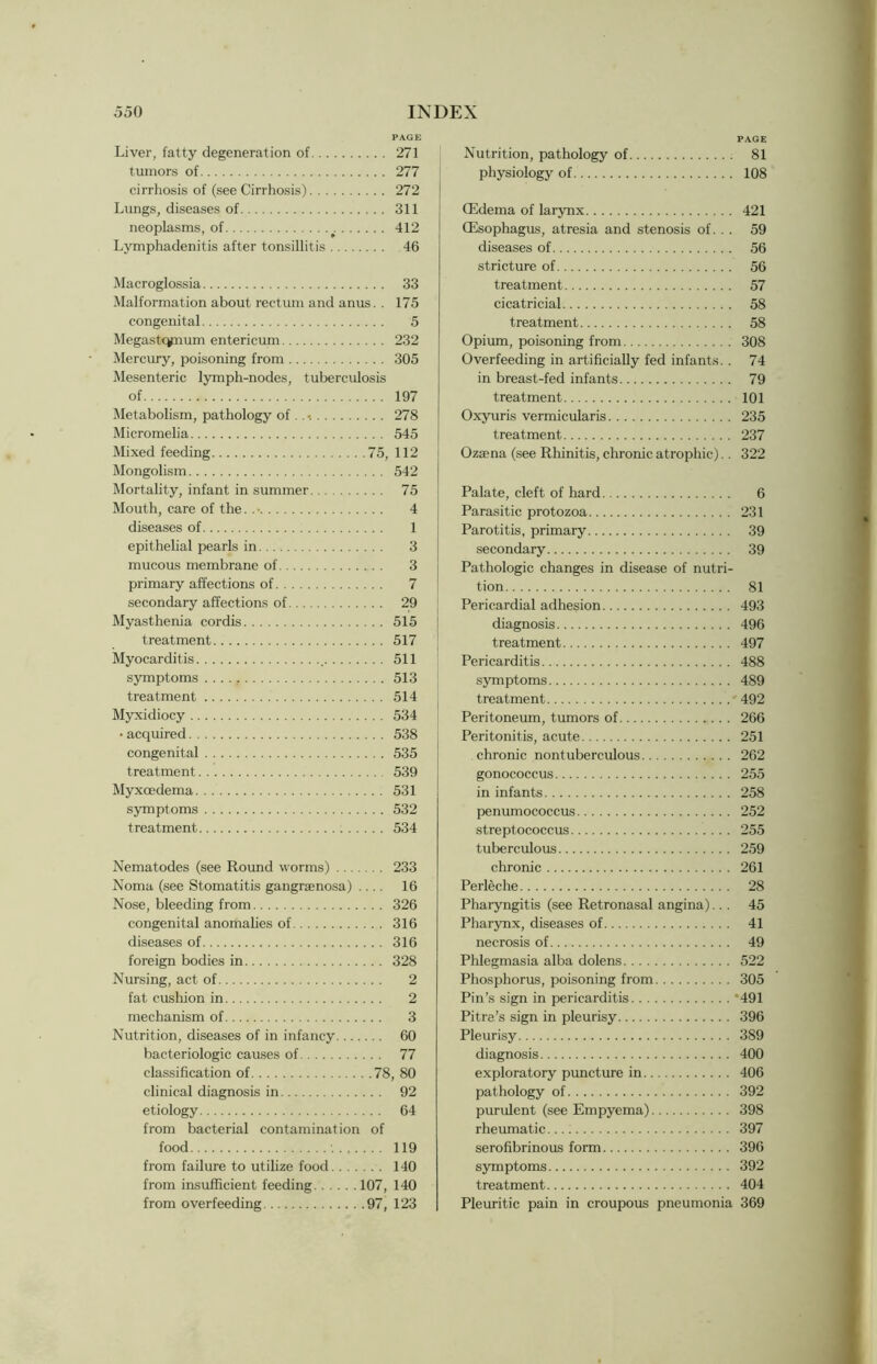 PAGE Liver, fatty degeneration of 271 tumors of 277 cirrhosis of (see Cirrhosis) 272 Lungs, diseases of 311 neoplasms, of 412 Lymphadenitis after tonsillitis 46 Macroglossia 33 Malformation about rectum and anus. . 175 congenital 5 Megastcynum enterieum 232 Mercury, poisoning from 305 Mesenteric lymph-nodes, tuberculosis of 197 Metabolism, pathology of .. 278 Micromelia 545 Mixed feeding 75, 112 Mongolism 542 Mortality, infant in summer 75 Mouth, care of the. . • 4 diseases of 1 epithelial pearls in 3 mucous membrane of 3 primary affections of 7 secondary affections of 29 Myasthenia cordis 515 treatment 517 Myocarditis 511 symptoms 513 treatment 514 Myxidiocy 534 • acquired 538 congenital 535 treatment 539 Myxoedema 531 symptoms 532 treatment 534 Nematodes (see Round worms) 233 Noma (see Stomatitis gangraenosa) .... 16 Nose, bleeding from 326 congenital anomalies of 316 diseases of 316 foreign bodies in 328 Nursing, act of 2 fat cushion in 2 mechanism of 3 Nutrition, diseases of in infancy 60 bacteriologic causes of 77 classification of 78, 80 clinical diagnosis in 92 etiology 64 from bacterial contamination of food •. 119 from failure to utilize food 140 from insufficient feeding 107, 140 from overfeeding 97, 123 PAGE Nutrition, pathology of 81 physiology of 108 (Edema of larynx 421 (Esophagus, atresia and stenosis of. . . 59 diseases of 56 stricture of 56 treatment 57 cicatricial 58 treatment 58 Opium, poisoning from 308 Overfeeding in artificially fed infants.. 74 in breast-fed infants 79 treatment 101 Oxyuris vermicularis 235 treatment 237 Oz£ena (see Rhinitis, chronic atrophic).. 322 Palate, cleft of hard 6 Parasitic protozoa 231 Parotitis, primary 39 secondary 39 Pathologic changes in disease of nutri- tion 81 Pericardial adhesion 493 diagnosis 496 treatment 497 Pericarditis 488 symptoms 489 treatment 492 Peritoneum, tumors of 266 Peritonitis, acute 251 chronic nontuberculous 262 gonococcus 255 in infants 258 penumococcus 252 streptococcus 255 tuberculous 259 chronic 261 Perleche 28 Pharyngitis (see Retronasal angina)... 45 Pharynx, diseases of 41 necrosis of 49 Phlegmasia alba dolens 522 Phosphorus, poisoning from 305 Pin’s sign in pericarditis 491 Pitre’s sign in pleurisy 396 Pleurisy 389 diagnosis 400 exploratory puncture in 406 pathology of 392 purulent (see Empyema) 398 rheumatic 397 serofibrinous form 396 symptoms 392 treatment 404 Pleuritic pain in croupous pneumonia 369