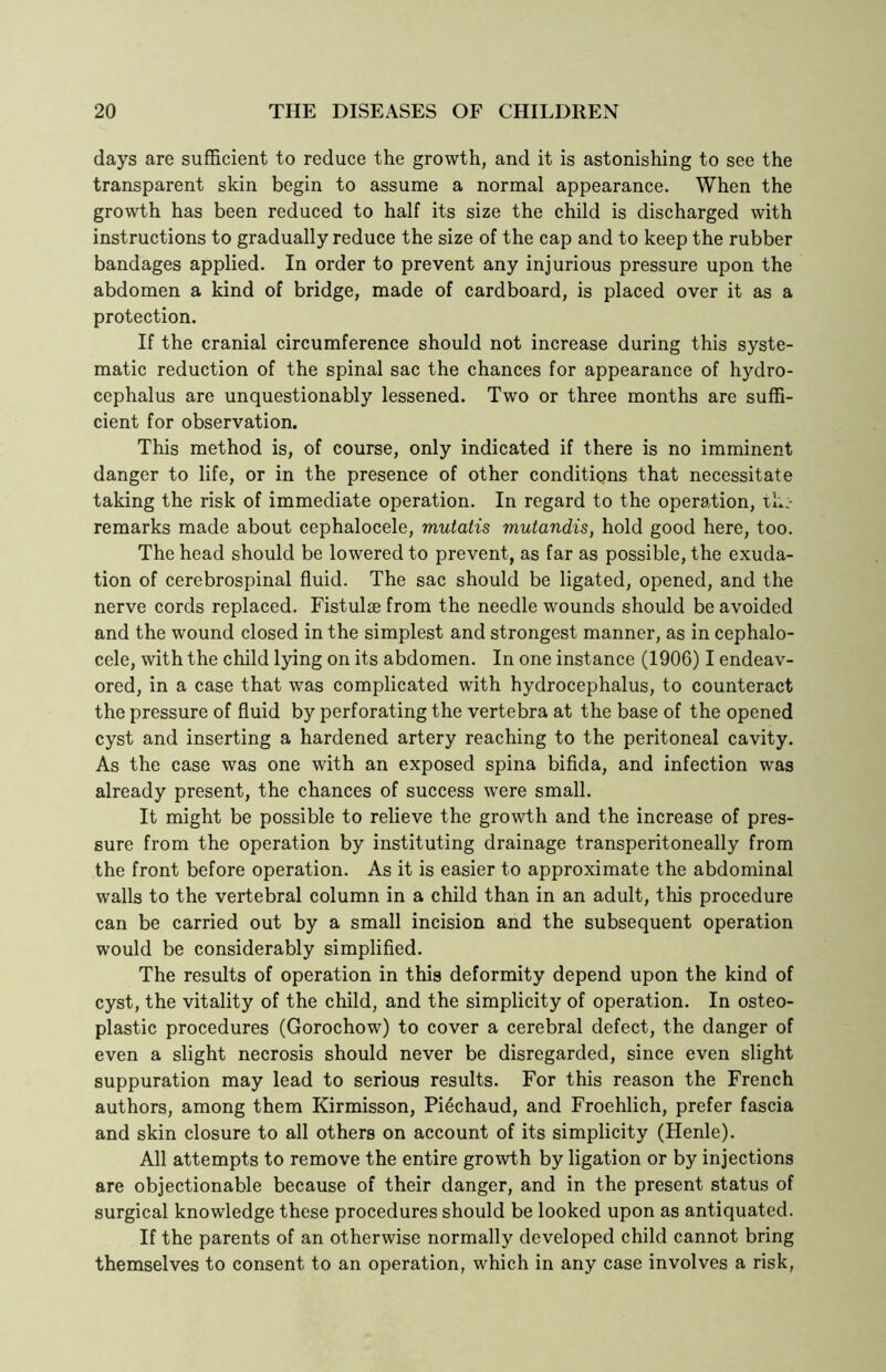 days are sufficient to reduce the growth, and it is astonishing to see the transparent skin begin to assume a normal appearance. When the growth has been reduced to half its size the child is discharged with instructions to gradually reduce the size of the cap and to keep the rubber bandages applied. In order to prevent any injurious pressure upon the abdomen a kind of bridge, made of cardboard, is placed over it as a protection. If the cranial circumference should not increase during this syste- matic reduction of the spinal sac the chances for appearance of hydro- cephalus are unquestionably lessened. Two or three months are suffi- cient for observation. This method is, of course, only indicated if there is no imminent danger to life, or in the presence of other conditions that necessitate taking the risk of immediate operation. In regard to the operation, th;- remarks made about cephalocele, mutatis mutandis, hold good here, too. The head should be lowered to prevent, as far as possible, the exuda- tion of cerebrospinal fluid. The sac should be ligated, opened, and the nerve cords replaced. Fistulse from the needle wounds should be avoided and the wound closed in the simplest and strongest manner, as in cephalo- cele, with the child lying on its abdomen. In one instance (1906) I endeav- ored, in a case that was complicated with hydrocephalus, to counteract the pressure of fluid by perforating the vertebra at the base of the opened cyst and inserting a hardened artery reaching to the peritoneal cavity. As the case was one with an exposed spina bifida, and infection was already present, the chances of success were small. It might be possible to relieve the growth and the increase of pres- sure from the operation by instituting drainage transperitoneally from the front before operation. As it is easier to approximate the abdominal walls to the vertebral column in a child than in an adult, this procedure can be carried out by a small incision and the subsequent operation would be considerably simplified. The results of operation in this deformity depend upon the kind of cyst, the vitality of the child, and the simplicity of operation. In osteo- plastic procedures (Gorochow) to cover a cerebral defect, the danger of even a slight necrosis should never be disregarded, since even slight suppuration may lead to serious results. For this reason the French authors, among them Kirmisson, Piechaud, and Froehlich, prefer fascia and skin closure to all others on account of its simplicity (Henle). All attempts to remove the entire growth by ligation or by injections are objectionable because of their danger, and in the present status of surgical knowledge these procedures should be looked upon as antiquated. If the parents of an otherwise normally developed child cannot bring themselves to consent to an operation, which in any case involves a risk,