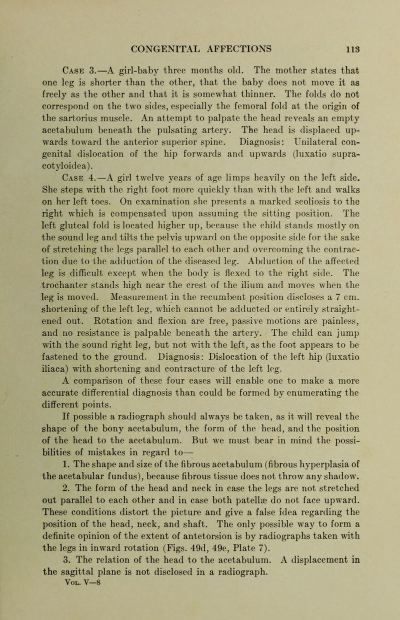 Case 3.—A girl-baby three months old. The mother states that one leg is shorter than the other, that the baby does not move it as freely as the other and that it is somewhat thinner. The folds do not correspond on the two sides, especially the femoral fold at the origin of the sartorius muscle. An attempt to palpate the head reveals an empty acetabulum beneath the pulsating artery. The head is displaced up- wards toward the anterior superior spine. Diagnosis: Unilateral con- genital dislocation of the hip forwards and upwards (luxatio supra- cotyloidea). Case 4.—A girl twelve years of age limps heavily on the left side. She steps with the right foot more quickly than with the left and walks on her left toes. On examination she presents a marked scoliosis to the right which is compensated upon assuming the sitting position. The left gluteal fold is located higher up, because the child stands mostly on the sound leg and tilts the pelvis upward on the opposite side for the sake of stretching the legs parallel to each other and overcoming the contrac- tion due to the adduction of the diseased leg. Abduction of the affected leg is difficult except when the body is flexed to the right side. The trochanter stands high near the crest of the ilium and moves when the leg is moved. Measurement in the recumbent position discloses a 7 cm. shortening of the left leg, which cannot be adducted or entirely straight- ened out. Rotation and flexion are free, passive motions are painless, and no resistance is palpable beneath the artery. The child can jump with the sound right leg, but not with the left, as the foot appears to be fastened to the ground. Diagnosis: Dislocation of the left hip (luxatio iliaca) with shortening and contracture of the left leg. A comparison of these four cases will enable one to make a more accurate differential diagnosis than could be formed by enumerating the different points. If possible a radiograph should always be taken, as it will reveal the shape of the bony acetabulum, the form of the head, and the position of the head to the acetabulum. But we must bear in mind the possi- bilities of mistakes in regard to— 1. The shape and size of the fibrous acetabulum (fibrous hyperplasia of the acetabular fundus), because fibrous tissue does not throw any shadow. 2. The form of the head and neck in case the legs are not stretched out parallel to each other and in case both patellae do not face upward. These conditions distort the picture and give a false idea regarding the position of the head, neck, and shaft. The only possible way to form a definite opinion of the extent of antetorsion is by radiographs taken with the legs in inward rotation (Figs. 49d, 49e, Plate 7). 3. The relation of the head to the acetabulum. A displacement in the sagittal plane is not disclosed in a radiograph. Vol. V—8