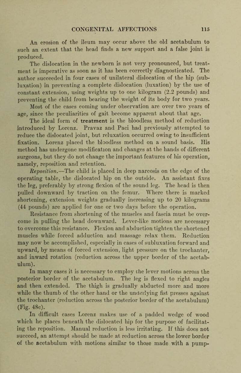An erosion of the ileum may occur above the old acetabulum to such an extent that the head finds a new support and a false joint is produced. The dislocation in the newborn is not very pronounced, but treat- ment is imperative as soon as it has been correctly diagnosticated. The author succeeded in four cases of unilateral dislocation of the hip (sub- luxation) in preventing a complete dislocation (luxation) by the use of constant extension, using weights up to one kilogram (2.2 pounds) and preventing the child from bearing the weight of its body for two years. Most of the cases coming under observation are over two years of age, since the peculiarities of gait become apparent about that age. The ideal form of treatment is the bloodless method of reduction introduced by Lorenz. Pravaz and Paci had previously attempted to reduce the dislocated joint, but reluxation occurred owing to insufficient fixation. Lorenz placed the bloodless method on a sound basis. His method has undergone modification and changes at the hands of different surgeons, but they do not change the important features of his operation, namely, reposition and retention. Reposition.—The child is placed in deep narcosis on the edge of the operating table, the dislocated hip on the outside. An assistant fixes the leg, preferably by strong flexion of the sound leg. The head is then pulled downward by traction on the femur. Where there is marked shortening, extension weights gradually increasing up to 20 kilograms (44 pounds) are applied for one or two days before the operation. Resistance from shortening of the muscles and fascia must be over- come in pulling the head downward. Lever-like motions are necessary to overcome this resistance. Flexion and abduction tighten the shortened muscles while forced adduction and massage relax them. Reduction may now be accomplished, especially in cases of subluxation forward and upward, by means of forced extension, light pressure on the trochanter, and inward rotation (reduction across the upper border of the acetab- ulum). In many cases it is necessary to employ the lever motions across the posterior border of the acetabulum. The leg is flexed to right angles and then extended. The thigh is gradually abducted more and more while the thumb of the other hand or the underlying fist presses against the trochanter (reduction across the posterior border of the acetabulum) (Fig. 48c). In difficult cases Lorenz makes use of a padded wedge of wood which he places beneath the dislocated hip for the purpose of facilitat- ing the reposition. Manual reduction is less irritating. If this does not succeed, an attempt should be made at reduction across the lower border of the acetabulum with motions similar to those made with a pump-