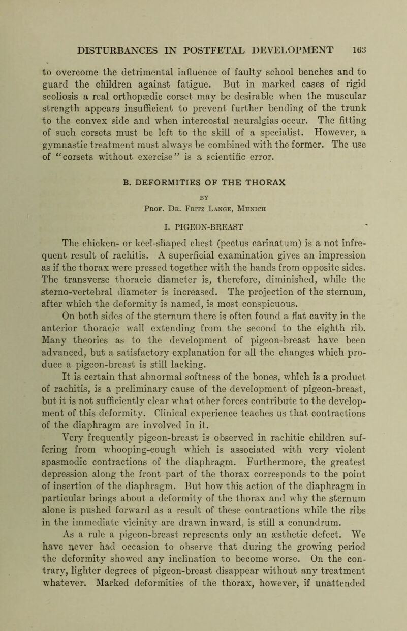 to overcome the detrimental influence of faulty school benches and to guard the children against fatigue. But in marked cases of rigid scoliosis a real orthopaedic corset may be desirable when the muscular strength appears insufficient to prevent further bending of the trunk to the convex side and when intercostal neuralgias occur. The fitting of such corsets must be left to the skill of a specialist. However, a gymnastic treatment must always be combined with the former. The use of “corsets without exercise” is a scientific error. B. DEFORMITIES OF THE THORAX BY Prof. Dr. Fritz Lange, Munich I. PIGEON-BREAST The chicken- or keel-shaped chest (pectus carinatum) is a not infre- quent result of rachitis. A superficial examination gives an impression as if the thorax were pressed together with the hands from opposite sides. The transverse thoracic diameter is, therefore, diminished, while the sterno-vertebral diameter is increased. The projection of the sternum, after which the deformity is named, is most conspicuous. On both sides of the sternum there is often found a flat cavity in the anterior thoracic wall extending from the second to the eighth rib. Many theories as to the development of pigeon-breast have been advanced, but a satisfactory explanation for all the changes which pro- duce a pigeon-breast is still lacking. It is certain that abnormal softness of the bones, which is a product of rachitis, is a preliminary cause of the development of pigeon-breast, but it is not sufficiently clear what other forces contribute to the develop- ment of this deformity. Clinical experience teaches us that contractions of the diaphragm are involved in it. Very frequently pigeon-breast is observed in rachitic children suf- fering from whooping-cough which is associated with very violent spasmodic contractions of the diaphragm. Furthermore, the greatest depression along the front part of the thorax corresponds to the point of insertion of the diaphragm. But how this action of the diaphragm in particular brings about a deformity of the thorax and why the sternum alone is pushed forward as a result of these contractions while the ribs in the immediate vicinity are drawn inward, is still a conundrum. As a rule a pigeon-breast represents only an sesthetic defect. We have never had occasion to observe that during the growing period the deformity showed any inclination to become worse. On the con- trary, lighter degrees of pigeon-breast disappear without any treatment whatever. Marked deformities of the thorax, however, if unattended