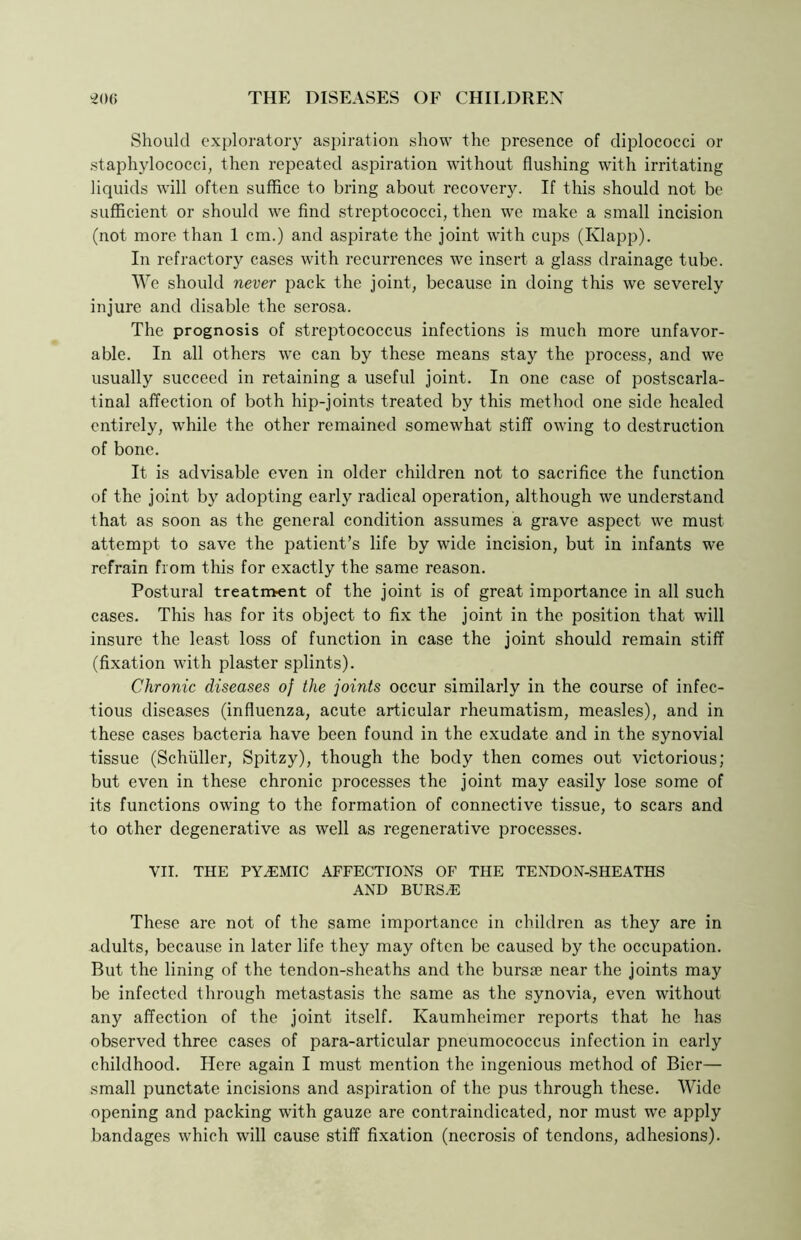 Should exploratory aspiration show the presence of diplococci or staphylococci, then repeated aspiration without flushing with irritating liquids will often suffice to bring about recovery. If this should not be sufficient or should we find streptococci, then we make a small incision (not more than 1 cm.) and aspirate the joint with cups (Klapp). In refractory cases with recurrences we insert a glass drainage tube. We should never pack the joint, because in doing this we severely injure and disable the serosa. The prognosis of streptococcus infections is much more unfavor- able. In all others we can by these means stay the process, and we usually succeed in retaining a useful joint. In one case of postscarla- tinal affection of both hip-joints treated by this method one side healed entirely, while the other remained somewhat stiff owing to destruction of bone. It is advisable even in older children not to sacrifice the function of the joint by adopting early radical operation, although we understand that as soon as the general condition assumes a grave aspect we must attempt to save the patient’s life by wide incision, but in infants we refrain from this for exactly the same reason. Postural treatment of the joint is of great importance in all such cases. This has for its object to fix the joint in the position that will insure the least loss of function in case the joint should remain stiff (fixation with plaster splints). Chronic diseases of the joints occur similarly in the course of infec- tious diseases (influenza, acute articular rheumatism, measles), and in these cases bacteria have been found in the exudate and in the synovial tissue (Schuller, Spitzy), though the body then comes out victorious; but even in these chronic processes the joint may easily lose some of its functions owing to the formation of connective tissue, to scars and to other degenerative as well as regenerative processes. VII. THE PYEMIC AFFECTIONS OF THE TENDON-SHEATHS and bursa: These are not of the same importance in children as they are in adults, because in later life they may often be caused by the occupation. But the lining of the tendon-sheaths and the bursae near the joints may be infected through metastasis the same as the synovia, even without any affection of the joint itself. Kaumheimer reports that he has observed three cases of para-articular pneumococcus infection in early childhood. Here again I must mention the ingenious method of Bier— small punctate incisions and aspiration of the pus through these. Wide opening and packing with gauze are contraindicated, nor must we apply bandages which will cause stiff fixation (necrosis of tendons, adhesions).