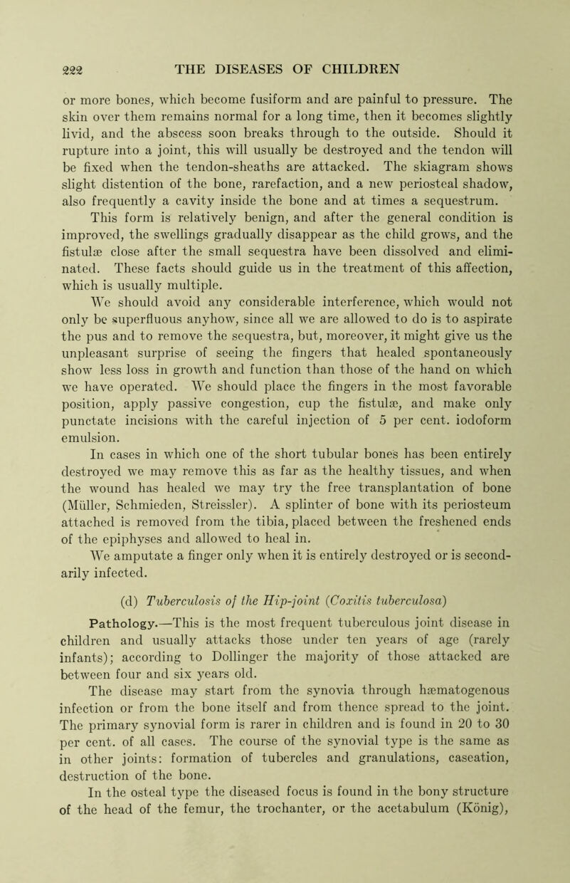 or more bones, which become fusiform and are painful to pressure. The skin over them remains normal for a long time, then it becomes slightly livid, and the abscess soon breaks through to the outside. Should it rupture into a joint, this will usually be destroyed and the tendon will be fixed when the tendon-sheaths are attacked. The skiagram shows slight distention of the bone, rarefaction, and a new periosteal shadow, also frequently a cavity inside the bone and at times a sequestrum. This form is relatively benign, and after the general condition is improved, the swellings gradually disappear as the child grows, and the fistulse close after the small sequestra have been dissolved and elimi- nated. These facts should guide us in the treatment of this affection, which is usually multiple. We should avoid any considerable interference, which would not only be superfluous anyhow, since all we are allowed to do is to aspirate the pus and to remove the sequestra, but, moreover, it might give us the unpleasant surprise of seeing the fingers that healed spontaneously show less loss in growth and function than those of the hand on which we have operated. We should place the fingers in the most favorable position, apply passive congestion, cup the fistulae, and make only punctate incisions with the careful injection of 5 per cent, iodoform emulsion. In cases in which one of the short tubular bones has been entirely destroyed we may remove this as far as the healthy tissues, and when the wound has healed we may try the free transplantation of bone (Muller, Schmieden, Streissler). A splinter of bone with its periosteum attached is removed from the tibia, placed between the freshened ends of the epiphyses and allowed to heal in. We amputate a finger only when it is entirely destroyed or is second- arily infected. (d) Tuberculosis of the Hip-joint (Coxitis tuberculosa) Pathology.—This is the most frequent tuberculous joint disease in children and usually attacks those under ten years of age (rarely infants); according to Dollinger the majority of those attacked are between four and six years old. The disease may start from the synovia through hsematogenous infection or from the bone itself and from thence spread to the joint. The primary synovial form is rarer in children and is found in 20 to 30 per cent, of all cases. The course of the synovial type is the same as in other joints: formation of tubercles and granulations, caseation, destruction of the bone. In the osteal type the diseased focus is found in the bony structure of the head of the femur, the trochanter, or the acetabulum (Konig),