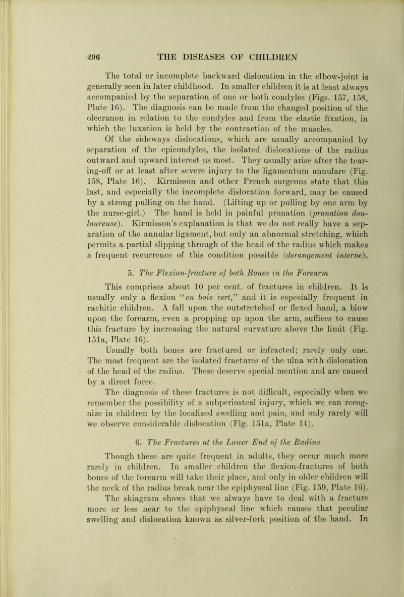 The total or incomplete backward dislocation in the elbow-joint is generally seen in later childhood. In smaller children it is at least always accompanied by the separation of one or both condyles (Figs. 157, 158, Plate 1G). The diagnosis can be made from the changed position of the olecranon in relation to the condyles and from the elastic fixation, in which the luxation is held by the contraction of the muscles. Of the sideways dislocations, which are usually accompanied by separation of the epicondyles, the isolated dislocations of the radius outward and upward interest us most. They usually arise after the tear- ing-off or at least after severe injury to the ligamentum annulare (Fig. 158, Plate 1G). Kirmisson and other French surgeons state that this last, and especially the incomplete dislocation forward, may be caused by a strong pulling on the hand. (Lifting up or pulling by one arm by the nurse-girl.) The hand is held in painful pronation (pronation dou- loureuse). Kirmisson’s explanation is that we do not really have a sep- aration of the annular ligament, but only an abnormal stretching, which permits a partial slipping through of the head of the radius which makes a frequent recurrence of this condition possible (derangement interne). 5. The Flexion-fracture of both Bones in the Forearm This comprises about 10 per cent, of fractures in children. It is usually only a flexion “ en bois vert ” and it is especially frequent in rachitic children. A fall upon the outstretched or flexed hand, a blow upon the forearm, even a propping up upon the arm, suffices to cause this fracture by increasing the natural curvature above the limit (Fig. 151a, Plate 16). Usually both bones are fractured or infracted; rarely only one. The most frequent are the isolated fractures of the ulna with dislocation of the head of the radius. These deserve special mention and are caused by a direct force. The diagnosis of these fractures is not difficult, especially when we remember the possibility of a subperiosteal injury, which we can recog- nize in children by the localized swelling and pain, and only rarely will we observe considerable dislocation (Fig. 151a, Plate 14). 6. The Fractures at the Lower End of the Radius Though these are quite frequent in adults, they occur much more rarely in children. In smaller children the flexion-fractures of both bones of the forearm will take their place, and only in older children will the neck of the radius break near the epiphyseal line (Fig. 159, Plate 16). The skiagram shows that we always have to deal with a fracture more or less near to the epiphyseal line which causes that peculiar swelling and dislocation known as silver-fork position of the hand. In