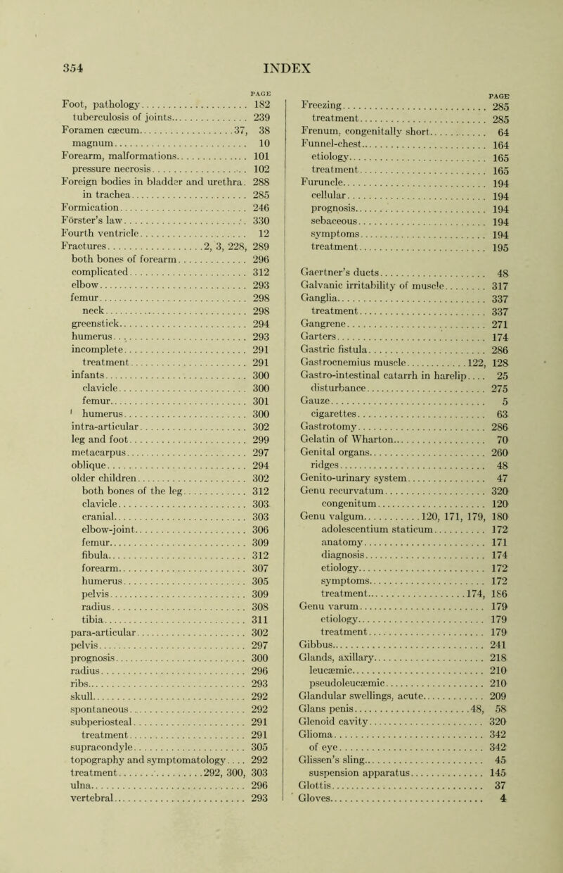 Foot, pathology tuberculosis of joints Foramen caecum 37, magnum Forearm, malformations pressure necrosis Foreign bodies in bladder and urethra. in trachea Formication Forster’s law Fourth ventricle Fractures 2, 3, 228, both bones of forearm complicated elbow femur neck greenstick humerus incomplete treatment infants clavicle femur 1 humerus intra-artieular leg and foot metacarpus oblique older children both bones of the leg clavicle cranial elbow-joint femur fibula forearm humerus pelvis radius tibia para-articular pelvis prognosis radius ribs skull spontaneous subperiosteal treatment supracondyle topography and symptomatology.... treatment 292, 300, ulna vertebral Freezing 285 treatment 285 Frenum, congenitally short 64 Funnel-chest 164 etiology 165 treatment 165 Furuncle 194 cellular 194 prognosis 194 sebaceous 194 symptoms 194 treatment 195 Gaertner’s ducts 48 Galvanic irritability of muscle 317 Ganglia 337 treatment 337 Gangrene 271 Garters 174 Gastric fistula 286 Gastrocnemius muscle 122, 128 Gastro-intestinal catarrh in harelip.... 25 disturbance 275 Gauze 5 cigarettes 63 Gastrotomy 286 Gelatin of Wharton 70 Genital organs 260 ridges 48 Genito-urinary system 47 Genu recurvatum 320 eongenitum 120 Genu valgum 120, 171, 179, 180 adolescentium staticum 172 anatomy 171 diagnosis 174 etiology 172 symptoms 172 treatment 174, 1S6 Genu varum 179 etiology 179 treatment 179 Gibbus 241 Glands, axillary 218 leucsemic 210 pseudoleucsemic 210 Glandular swellings, acute 209 Gians penis 48, 58 Glenoid cavity 320 Glioma 342 of eye 342 Glissen’s sling 45 suspension apparatus 145 Glottis 37 Gloves 4 PAGE 182 239 38 10 101 102 288 285 246 330 12 289 296 312 293 298 298 294 293 291 291 300 300 301 300 302 299 297 294 302 312 303 303 306 309 312 307 305 309 308 311 302 297 300 296 293 292 292 291 291 305 292 303 296 293
