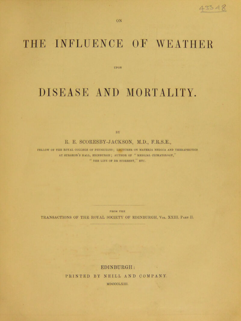 ON THE INFLUENCE OF WEATHER UPON DISEASE AND MORTALIT IlY R. E. SCORESBY-JACKSON, M.D., F.R.S.E., FELLOW OF THE ROYAL COLLEGE OF PHYSICIANS ; LKCTORER ON MATERIA MRDICA AND THERAPEUTICS AT surgeon’s hall, EDINBURGH ; AUTHOR OF “ MEDICAL CLIMATOLOGY,” “ THE LIFE OP DR SCORESIIY,” ETC. PROM THE TRANSACTIONS OF THE ROYAL SOCIETY OF EDINBURGH, Vol. XXIIl. Part II. EDINBURGH; PRINTED BY NEILL AND COMPANY. MDOCCLXni.