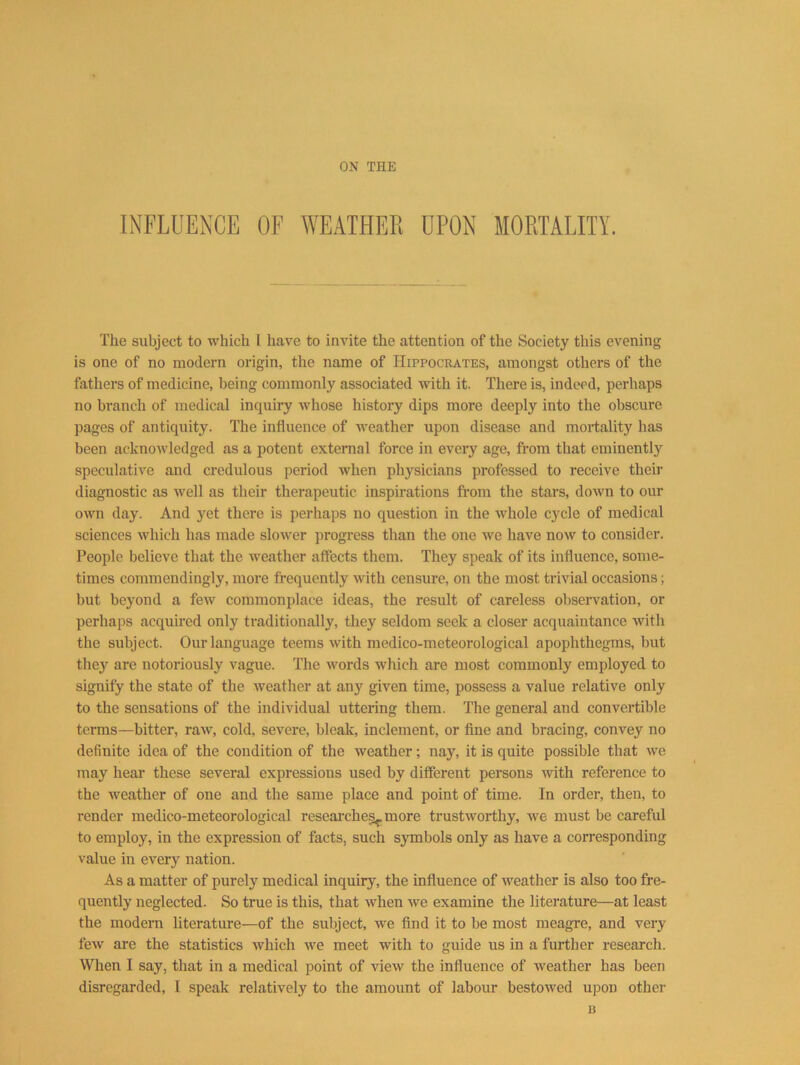 INFLUENCE OF WEATHEK UPON MORTALITY. The subject to which I have to invite the attention of the Society this evening is one of no modern origin, the name of Hippocrates, amongst others of the fathers of medicine, being commonly associated with it. There is, indeed, perhaps no branch of medical inquiry whose history dips more deeply into the obscure pages of antiquity. The influence of weather upon disease and mortality has been acknowledged as a potent external force in every age, from that eminently speculative and credulous period when physicians professed to receive their diagnostic as well as their therapeutic inspirations from the stars, down to our own day. And yet there is perhaps no question in the whole cycle of medical sciences which has made slower progress than the one we have now to consider. People believe that the weather affects them. They speak of its influence, some- times commendingly, more frequently with censure, on the most trivial occasions; but beyond a few commonplace ideas, the result of careless observation, or perhaps acquired only traditionally, they seldom seek a closer acquaintance with the subject. Our language teems with medico-meteorological apophthegms, but thej’^ are notoriously vague. The words which are most commonly employed to signify the state of the weather at any given time, possess a value relative only to the sensations of the individual uttering them. The general and convertible terms—bitter, raw, cold, severe, bleak, inclement, or fine and bracing, convey no definite idea of the condition of the weather; nay, it is quite possible that we may hear these several expressions used by different persons with reference to the weather of one and the same place and point of time. In order, then, to render medico-meteorological reseai'ches^.more trustworthy, we must be careful to employ, in the expression of facts, such symbols only as have a corresponding value in every nation. As a matter of purely medical inquiry, the influence of Aveather is also too fre- quently neglected. So true is this, that Avhen Ave examine the literature—at least the modern literature—of the subject, we find it to be most meagre, and very feAv are the statistics which Ave meet with to guide us in a further research. When I say, that in a medical point of vieAV the influence of Aveather has been disregarded, I speak relatively to the amount of labour bestoAved upon other B