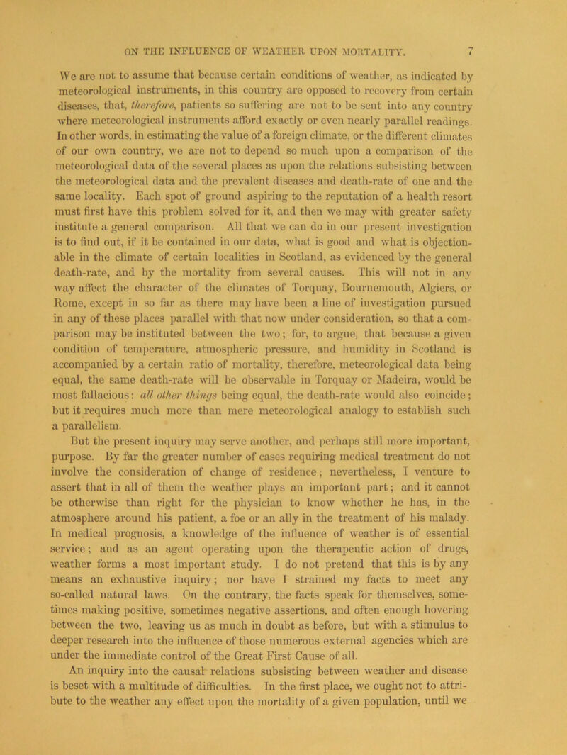 AVe are not to assume that because certain conditions of weather, as indicated by meteorological instruments, in this country are opposed to recovery from certain diseases, that, therefore, patients so suffering are not to be sent into any country where meteorological instruments afford exactly or even nearly parallel readings. In other words, in estimating the value of a foreign climate, or the different climates of our own country, we are not to depend so much upon a comparison of the meteorological data of the several places as upon the relations subsisting between the meteorological data and the prevalent diseases and death-rate of one and the same locality. Each spot of ground aspiring to the reputation of a health resort must first have this problem solved for it, and then we may with greater safety institute a general comparison. All that we can do in our present investigation is to find out, if it be contained in our data, what is good and what is objection- able in the climate of certain localities in Scotland, as evidenced by the general death-rate, and by the mortality from several causes. This will not in any way affect the character of the climates of Torquay, Bournemouth, Algiers, or Rome, except in so far as there may have been a line of investigation pursued in any of these places parallel with that now under consideration, so that a com- parison may be instituted between the two; for, to argue, that because a given condition of temperature, atmospheric pressure, and humidity in Scotland is accompanied by a certain ratio of mortality, therefore, meteorological data being equal, the same death-i-ate will be observable in Torquay or Madeira, would be most fiillacious: all other things being equal, the death-rate would also coincide; but it requires much more than mere meteorological analogy to establish such a parallelism. But the present inquiry may serve another, and perhaps still more important, purpose. By far the greater number of cases requiring medical treatment do not involve the consideration of change of residence; nevertheless, I venture to assert that in all of them the weather plays an important part; and it cannot be otherwise than right for the physician to know whether he has, in the atmosphere around his patient, a foe or an ally in the treatment of his malady. In medical prognosis, a knowledge of the influence of weather is of essential service; and as an agent operating upon the therapeutic action of drugs, weather forms a most important study. I do not pretend that this is by any means an exhaustive inquiry; nor have 1 strained my facts to meet any so-called natural laws. On the contrary, the facts speak for themselves, some- times making positive, sometimes negative assertions, and often enough hovering between the two, leaving us as much in doubt as before, but with a stimulus to deeper i-esearch into the influence of those numerous external agencies which are under the immediate control of the Great Fu’st Cause of all. An inquiry into the causal relations subsisting between weather and disease is beset with a multitude of difficulties. In the first place, we ought not to attri- bute to the weather any effect upon the mortality of a given population, until we