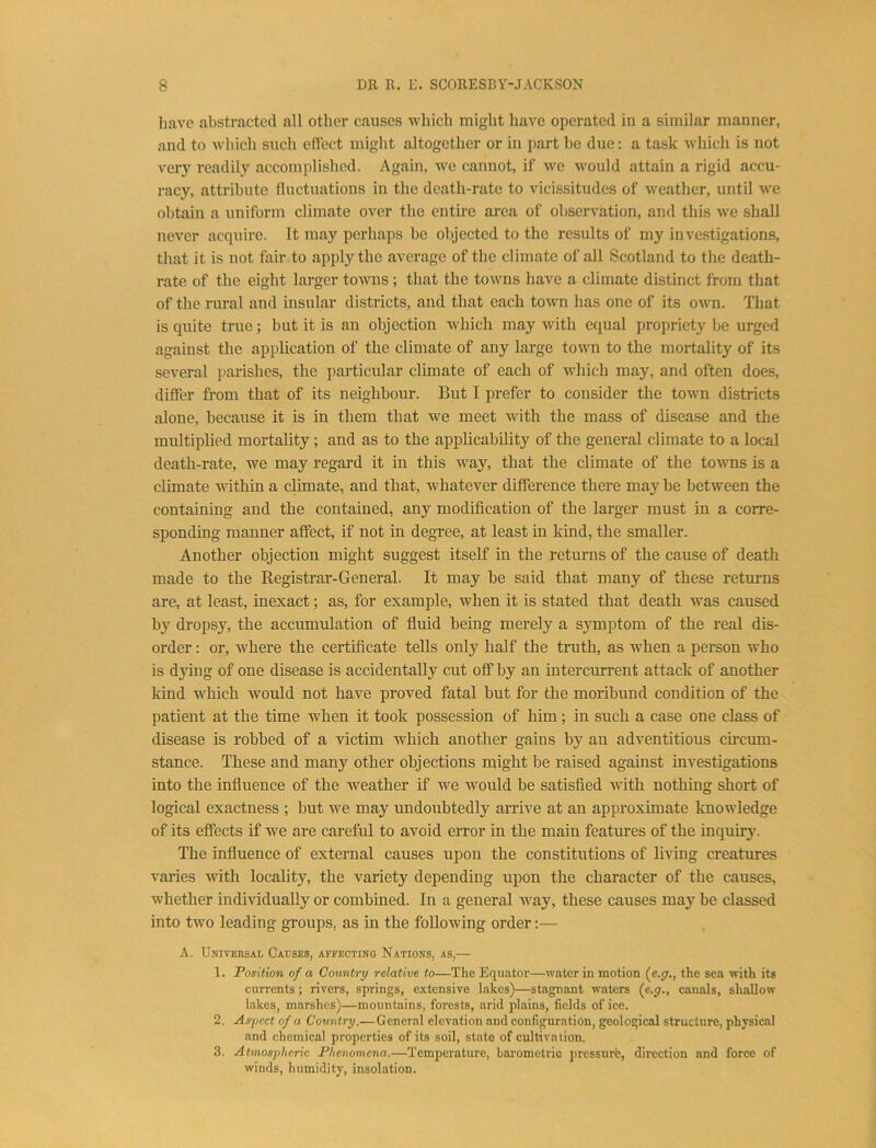 have abstracted all other causes which might have operated in a similar manner, and to which such effect might altogether or in part he due: a task which is not very readily accomplished. Again, we cannot, if we would attain a rigid accu- racy, attribute fluctuations in the death-rate to vicissitudes of weather, until we obtain a uniform climate over the entire area of observation, and this we shall never acquire. It may perhaps be objected to the results of my investigations, that it is not fair to apply the average of the climate of all Scotland to the death- rate of the eight larger towns; that the towns have a climate distinct from tliat of the rural and insular districts, and that each town has one of its own. That is quite true; but it is an objection which may with equal propriety l)e urged against the application of the climate of any large town to the mortality of its several parishes, the paiticular climate of each of which may, and often does, differ from that of its neighbour. But I prefer to consider the town districts alone, because it is in them that we meet with the mass of disease and the multiplied mortality; and as to the applicability of the general climate to a local death-rate, we may regard it in this way, that the climate of the towns is a climate within a climate, and that, whatever difference there may be between the containing and the contained, any modification of the larger must in a corre- sponding manner affect, if not in degree, at least in kind, the smaller. Another objection might suggest itself in the returns of the cause of death made to the Registrar-General. It may be said that many of these returns are, at least, inexact; as, for example, when it is stated that death was caused by dropsy, the accumulation of fluid being merely a symptom of the real dis- order : or, where the certificate tells only half the truth, as when a person who is dying of one disease is accidentally ent off by an intercurrent attack of another kind which would not have proved fatal but for the moribund condition of the patient at the time when it took possession of him ; in such a case one class of disease is robbed of a victim which another gains by an adventitious circum- stance. These and many other objections might be raised against investigations into the influence of the weather if we would be satisfied with nothing short of logical exactness ; but we may undoubtedly arrive at an approximate knowledge of its effects if we are careful to avoid error in the main features of the inquiry. The influence of external canses npon the constitutions of living creatures varies with locality, the variety depending upon the character of the causes, whether individually or combined. In a general way, these causes may be classed into two leading groups, as in the following order:— A. Universal Cacses, afpectino Nations, as,— 1. Position of a Country relative to—The Equator—water in motion (e.^., the sea with its currents ; rivers, springs, extensive lakes)—stagnant waters (e.g., canals, shallow lakes, marshes)—mountains, forests, arid plains, fields of ice. 2. Aspect of a Country.—General elevation and configuration, geological structure, physical and chemical properties of its soil, state of cultivation. 3. Atmospheric Phenomena.—Temperature, barometric pressurfe, direction and force of winds, humidity, insolation.