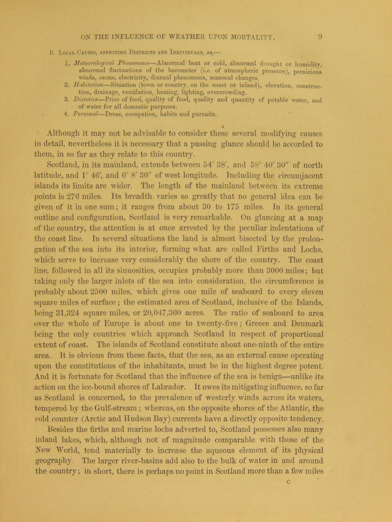 1! liOCAL Causes, affecting Districts and Individuals, as,— 1. Sleteorological Phenomena—Abnormal heat or cold, abnormal drought or bumiditv, abnormal lluctuations of the barometer (i.e. of atmospheric pressure), pernicious winds, ozone, electricity, diurnal phenomena, seasonal changes. 2. Habitation—Situation (town or country, on the coast or inland), elevation, construe- tion, drainage, ventilation, heating, lighting, overcrowding. 3. Dietetics—Price of food, quality of food, quality and quantity of potable water, and of water for all domestic purposes. 4. Personal—Dress, occupation, habits and pursuits. • Altliough it may not be advisable to consider these several modifying causes in detail, nevertheless it is necessary that a passing glance should be accorded to tliem, in so far as they relate to this countiy. Scotland, in its mainland, extends between 54° 38', and 58° 40' 30 of north latitude, and 1° 4G', and 6° 8' 30 of west longitude. Including the circumjacent islands its limits are wider. The length of the mainland between its extreme points is 276 miles. Its breadth varies so greatly that no general idea can be given of it in one sum; it ranges from about 30 to 175 miles. In its general outline and configuration, Scotland is very remarkable. On glancing at a map of the country, the attention is at once arrested by the peculiar indentations of the coast line. In several situations the land is almost bisected by the prolon- gation of the sea into its interior, forming what are called Firths and Lochs, which serve to increase very considerably the shore of the country. The coast line, followed in all its sinuosities, occupies probably more than 3000 miles; but taking only the larger inlets of the sea into consideration, the circumference is probably about 2500 miles, which gives one mile of seaboard to every eleven square miles of surface ; the estimated area of Scotland, inclusive of the Islands, being 31,824 square miles, or 20,047,360 acres. The ratio of seaboard to area over the whole of Europe is about one to twenty-five; Greece and Denmark being the only countries which approach Scotland in respect of proportional extent of coast. The islands of Scotland constitute about one-ninth of the entire area. It is obvious from these facts, that the sea, as an external cause operating upon the constitutions of the inhabitants, must be in the highest degree potent. And it is fortunate for Scotland that the influence of the sea is benign—unlike its action on the ice-bound shores of Labrador. It owes its mitigating influence, so far as Scotland is concerned, to the prevalence of westerly winds across its waters, tempered by the Gulf-stream; whereas, on the opposite shores of the Atlantic, the cold counter (Arctic and Hudson Bay) currents have a directly opposite tendency. Besides the firths and marine lochs adverted to, Scotland possesses also many inland lakes, which, although not of magnitude comparable with those of the New World, tend materially to increase the aqueous element of its phj^sical geography. The larger river-basins add also to the bulk of water in and around the country; in short, there is perhaps no point in Scotland more than a few miles c