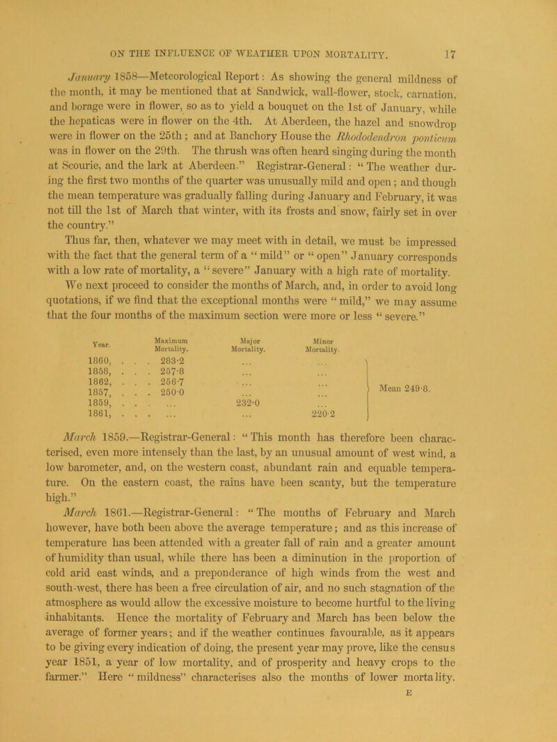 January 1858—Meteorological Report: As showing the general mildness of the month, it may he mentioned that at Sandwich, wall-flower, stock, carnation, and borage were in flower, so as to yield a bouquet on the 1st of January, while the hepaticas were in flower on the 4th. At Aberdeen, the hazel and snowdrop were in flower on the 25th; and at Banchory House the Rhododendron pontiam. was in flower on the 29th. The thrush was often heard singing during the month at Scourie, and the lark at Aberdeen.” Registrar-General: “ The weather dur- ing the first two months of the quarter was unusually mild and open; and though the mean temperature was gradually falling during Januai-y and February, it was not tin the 1st of March that winter, with its frosts and snow, fairly set in over the country.” Thus far, then, whatever we may meet with in detail, we must be impressed with the fact that the general term of a “ mUd” or “ open” January corresponds with a low rate of mortality, a “ severe” January with a high rate of mortality. We next proceed to consider the months of March, and, in order to avoid long quotations, if we find that the exceptional months were “ mild,” we may assume that the four months of the maximum section were more or less “ severe.” Year. Maximum Major Minor Mortality. Mortality. Mortality. I860, . . . 283*2 1858, . . . 257-8 ... 1862, . . . 256-7 ... 1857, . . . 250-0 ... 1859, . . 232-0 1861, . . . 220-2 March 1859.—Registrai’-General: “ This month has therefore been charac- terised, even more intensely than the last, by an unusual amount of west wind, a low barometer, and, on the western coast, abundant rain and equable tempera- ture. On the eastern coast, the rains have been scanty, but the temperature high.” March 1861.—Registrar-General: “ The months of February and March however, have both been above the average temperature; and as this increase of temperature has been attended with a greater fall of rain and a greater amount of humidity than usual, Avhile there has been a diminution in the proportion of cold arid east winds, and a preponderance of high winds from the west and south-west, there has been a free circulation of air, and no such stagnation of the atmosphere as would allow the excessive moisture to become hurtful to the living inhabitants. Hence the mortality of February and March has been below the average of former years; and if the weather continues favourable, as it appears to be giving every indication of doing, the present year may prove, like the census year 1851, a year of low mortality, and of prosperity and heavy crops to the fai'mer.” Here “mildness” characterises also the months of lower mortality. E