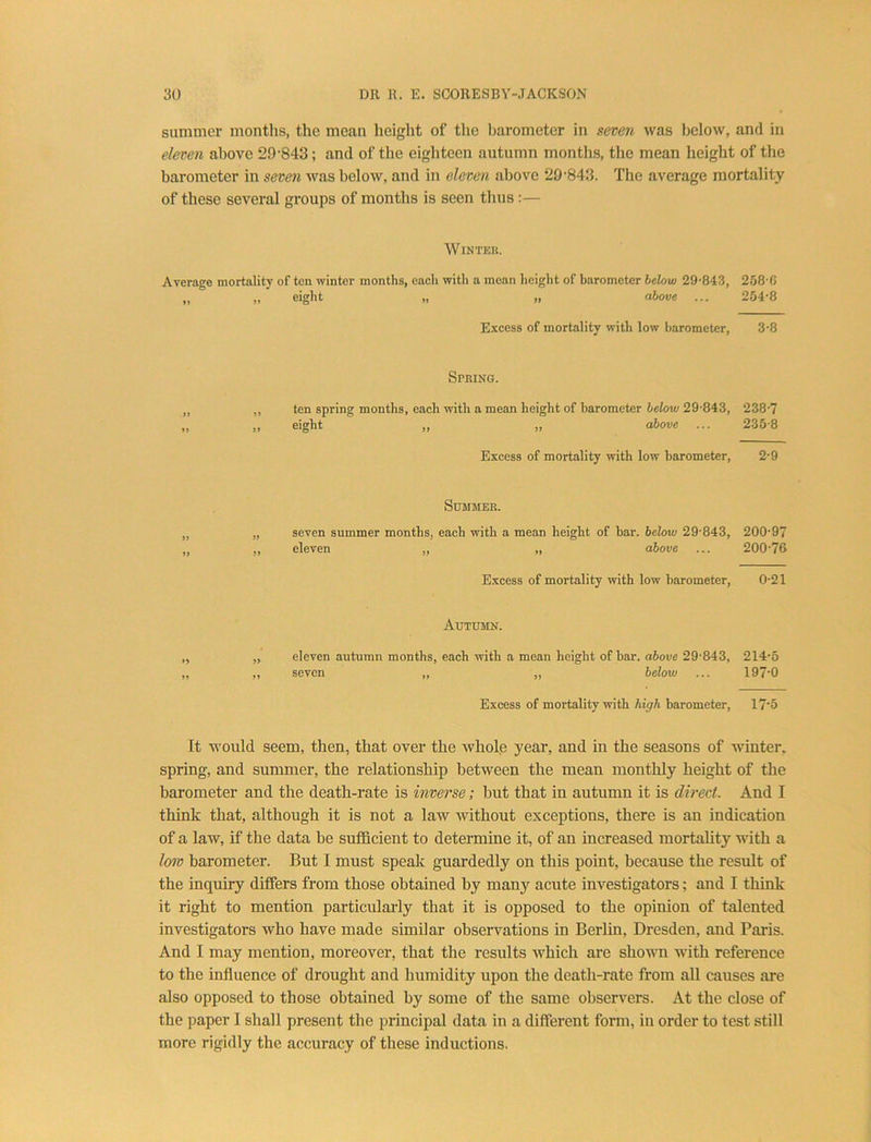 summer montlis, the mean height of the Ijarometer in seven was below, and in eleven above 29'843; and of the eighteen autumn months, the mean height of the barometer in seven was below, and in eleven above 29'843. The average mortality of these several groups of months is seen thus:— WiNTEK. Average mortality of ten winter months, each with a mean height of barometer helow 29-843, 258-6 „ „ eight „ „ above ... 254-8 Excess of mortality with low barometer, 3-8 Spring. ten spring months, each with a mean height of barometer below 29-843, 238-7 eight ,, „ above ... 235-8 Excess of mortality with low barometer, 2-9 Summer. seven summer months, each with a mean height of bar. below 29-843, eleven „ „ above Excess of mortality ivith low barometer. Autumn. eleven autumn months, each with a mean height of bar. above 29-843, 214-5 seven „ „ below ... 197-0 Excess of mortality with high barometer, 17‘5 It would seem, then, that over the whole year, and in the seasons of winter, spring, and summer, the relationship between the mean monthly height of the barometer and the death-rate is inverse; but that in autumn it is direct. And I think that, although it is not a law ■without exceptions, there is an indication of a law, if the data be sufficient to determine it, of an increased mortaUty with a low barometer. But I must speak guardedly on this point, because the result of the inquiry differs from those obtained by many acute investigators; and I think it right to mention particularly that it is opposed to the opinion of talented investigators who have made similar observations in Berlin, Dresden, and Paris. And I may mention, moreover, that the results which are sho-wn with reference to the influence of drought and humidity upon the death-rate from all causes are also opposed to those obtained by some of the same observers. At the close of the paper I shall present the principal data in a different form, in order to test still more rigidly the accuracy of these inductions. 200-97 200-76 0-21