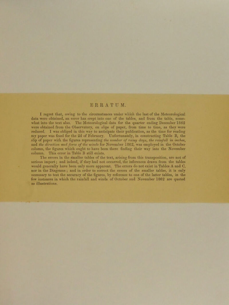 ERRATUM. I regret that, owing to tlic circumstances under which the last of the Meteorological data were obtained, an error has crept into one of the tables, and from the table, some- what into the text also. The Meteorological data for the quarter ending Decemlier 1862 were obtained from tbe Observatory, on slips of paper, from time to time, as they were reduced, I was obliged in this way to anticipate their publication, as the time for reading my paper was fixed for the 2d of February. Unfortunately, in constructing Table B, the slip of paper with the figures representing the number of rainy days, the rainfall in inches, and the direction and force of the winds for November 1862, was employed in the October column, the figures which ought to have been there finding their way into tbe November column. This error in Table B still exists. The errors in the smaller tables of the text, arising from this transposition, are not of serious import; and indeed, if they had not occurred, the inferences drawn from the tables would generally have been only more apparent. The errors do not exist in Tables A and C, nor in the Diagrams ; and in order to correct the errors of the smaller tables, it is only necessary to test the accuracy of the figures, by reference to one of the latter tables, in the few instiinces in which the r.ainfall and winds of October and November 1862 are quoted as illustrations.
