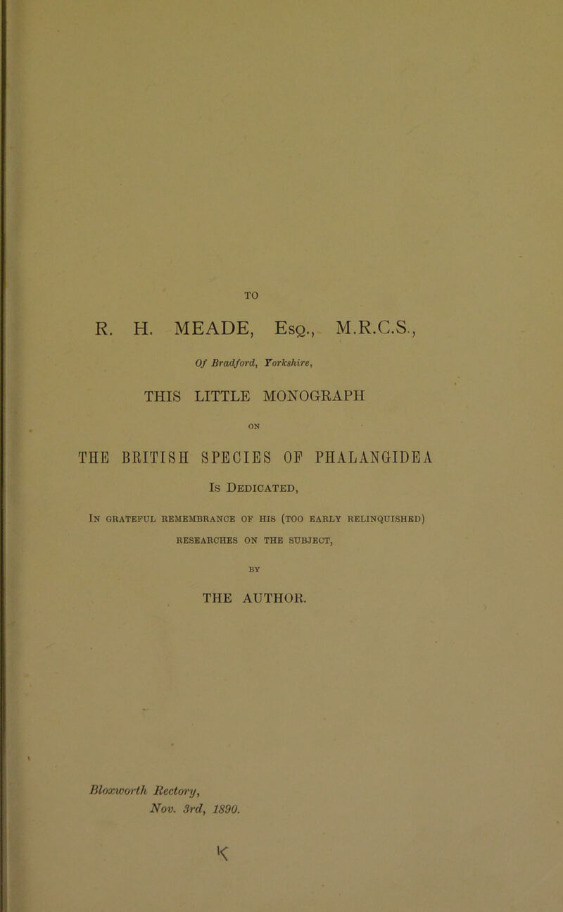 TO R. H. MEADE, Esq., M.R.C.S., Of Bradford, Yorkshire, THIS LITTLE MONOGRAPH ON THE BRITISH SPECIES OF PHALANGIDEA Is Dedicated, In grateful remembrance of his (too early relinquished) RESEARCHES ON THE SUBJECT, BY THE AUTHOR. BloxwoHh Rectory, Nov. 3rd, 1890. K