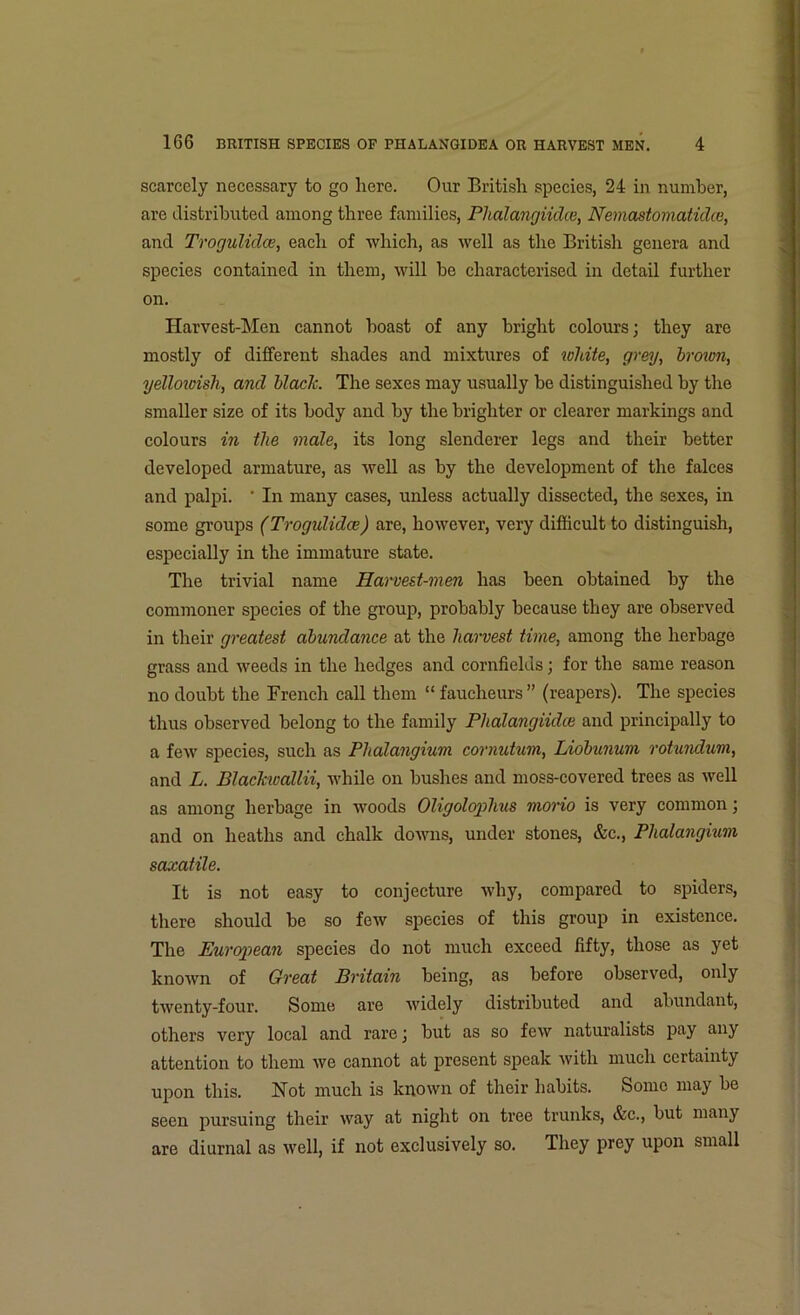 scarcely necessary to go here. Our British species, 24 in number, are distributed among three families, Phalangiidce, Nemastomatidce, and Trogulidce, each of which, as well as the British genera and species contained in them, will he characterised in detail further on. Harvest-Men cannot boast of any bright colours; they are mostly of different shades and mixtures of white, grey, brown, yellowish, and black. The sexes may usually he distinguished by the smaller size of its body and by the brighter or clearer markings and colours in the male, its long slenderer legs and their better developed armature, as well as by the development of the falces and palpi. ' In many cases, unless actually dissected, the sexes, in some groups (Trogulidce) are, however, very difficult to distinguish, especially in the immature state. The trivial name Harvest-men has been obtained by the commoner species of the group, probably because they are observed in their greatest abundance at the harvest time, among the herbage grass and weeds in the hedges and cornfields; for the same reason no doubt the French call them “ faucheurs ” (reapers). The species thus observed belong to the family Phalangiidce and principally to a few species, such as Phalangium cornutum, Liobunum rotundum, and L. Blackwallii, while on bushes and moss-covered trees as well as among herbage in woods Oligolophus morio is very common; and on heaths and chalk downs, under stones, &c., Plialanghim saxatile. It is not easy to conjecture why, compared to spiders, there should be so few species of this group in existence. The European species do not much exceed fifty, those as yet known of Great Britain being, as before observed, only twenty-four. Some are widely distributed and abundant, others very local and rare; but as so few naturalists pay any attention to them we cannot at present speak with much certainty upon this. Not much is known of their habits. Some may be seen pursuing their way at night on tree trunks, &c., but many are diurnal as well, if not exclusively so. They prey upon small