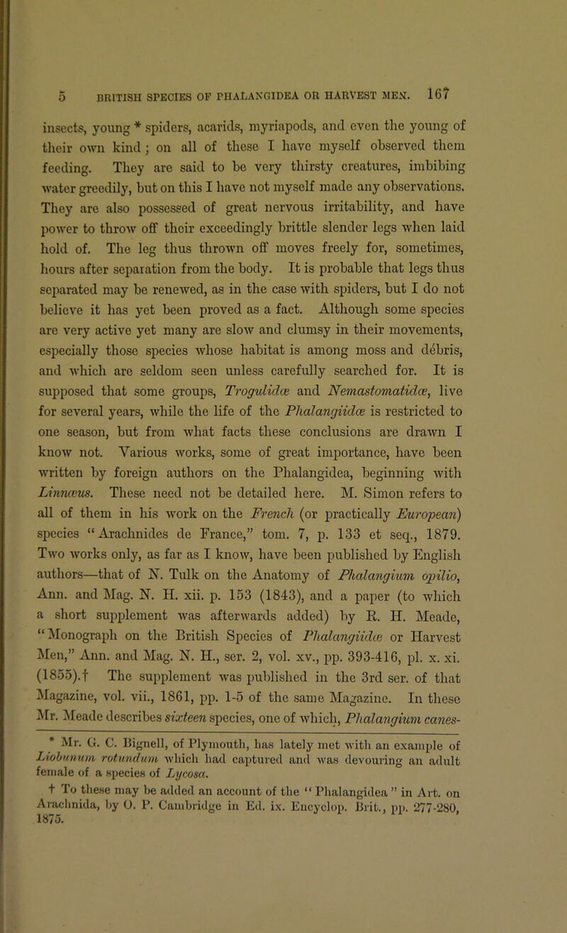 ■> o BRITISH SPECIES OP PHALANGIDEA OR HARVEST MEM. 16? insects, young * spiders, acarids, myriapods, and even the young of their own kind; on all of these I have myself observed them feeding. They are said to be very thirsty creatures, imbibing water greedily, but on this I have not myself made any observations. They are also possessed of great nervous irritability, and have power to throw off their exceedingly brittle slender legs when laid hold of. The leg thus thrown off moves freely for, sometimes, hours after separation from the body. It is probable that legs thus separated may be renewed, as in the case with spiders, but I do not believe it has yet been proved as a fact. Although some species are very active yet many are slow and clumsy in their movements, especially those species whose habitat is among moss and debris, and which are seldom seen unless carefully searched for. It is supposed that some groups, Trogulidce and Nemastomatidce, live for several years, while the life of the Plialangiidce is restricted to one season, but from what facts these conclusions are drawn I know not. Yarious works, some of great importance, have been written by foreign authors on the Phalangidea, beginning with Liniueus. These need not be detailed here. M. Simon refers to all of them in his work on the French (or practically European) species “Arachnides de France,” tom. 7, p. 133 et seq., 1879. Two works only, as far as I know, have been published by English authors—that of N. Tulk on the Anatomy of Phalangium ojrilio, Ann. and Mag. N. H. xii. p. 153 (1843), and a paper (to which a short supplement was afterwards added) by R. II. Meade, “Monograph on the British Species of Plialangiidce or Harvest Men,” Ann. and Mag. N. II., ser. 2, vol. xv., pp. 393-416, pi. x. xi. (1855).f The supplement was published in the 3rd ser. of that Magazine, vol. vii., 1861, pp. 1-5 of the same Magazine. In these Mr. Meade describes sixteen species, one of which, Phalangium canes- Mr. G. C. Bignell, of Plymouth, has lately met with an example of Liobunum rotundwn which had captured and was devouring an adult female of a species of Lycosa. t To these may he added an account of the “ Phalangidea ” in Art. on Arachnida, by 0. P. Cambridge in Ed. ix. Encyclop. Brit., pp. 277-280, 1875.