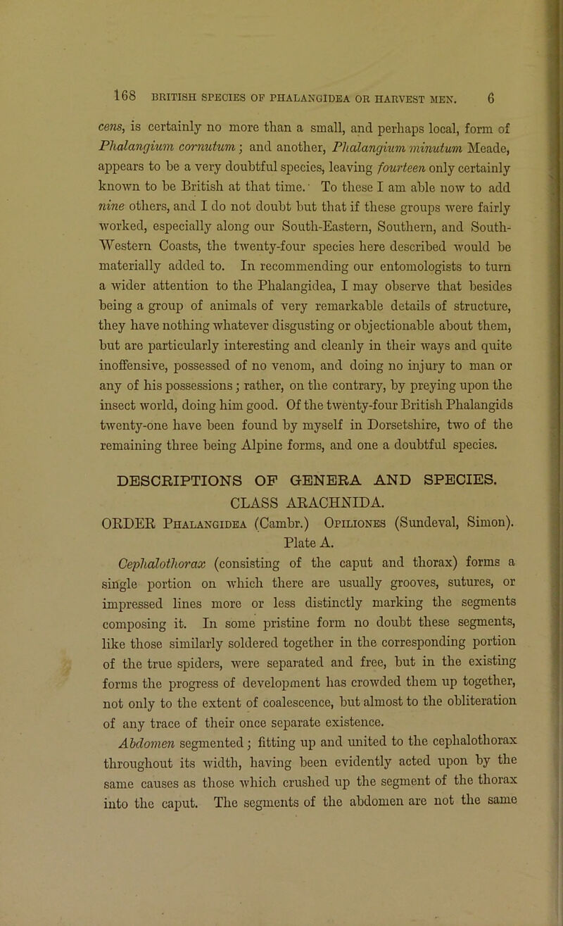 cens, is certainly no more than a small, and perhaps local, form of Phalangium cornutum; and another, Phalangium minutum Meade, appears to he a very doubtful species, leaving fourteen only certainly known to be British at that time. • To these I am able now to add nine others, and I do not doubt hut that if these groups were fairly worked, especially along our South-Eastern, Southern, and South- Western Coasts, the twenty-four species here described would he materially added to. In recommending our entomologists to turn a wider attention to the Phalangidea, I may observe that besides being a group of animals of very remarkable details of structure, they have nothing whatever disgusting or objectionable about them, but are particularly interesting and cleanly in their ways and quite inoffensive, possessed of no venom, and doing no injury to man or any of his possessions; rather, on the contrary, by preying upon the insect world, doing him good. Of the twenty-four British Phalangids twenty-one have been found by myself in Dorsetshire, two of the remaining three being Alpine forms, and one a doubtful species. DESCRIPTIONS OF GENERA AND SPECIES. CLASS ARACHNID A. ORDER Phalangidea (Cambr.) Opiliones (Sundeval, Simon). Plate A. Ceplialothorax (consisting of the caput and thorax) forms a single portion on which there are usually grooves, sutures, or impressed lines more or less distinctly marking the segments composing it. In some pristine form no doubt these segments, like those similarly soldered together in the corresponding portion of the true spiders, were separated and free, but in the existing forms the progress of development has crowded them up together, not only to the extent of coalescence, but almost to the obliteration of any trace of their once separate existence. Abdomen segmented; fitting up and imited to the ceplialothorax throughout its width, having been evidently acted upon by the same causes as those which crushed up the segment of the thorax into the caput. The segments of the abdomen are not the same