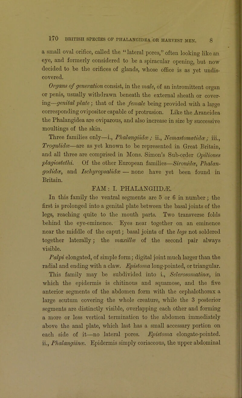 a small oval orifice, called the “lateral pores,” often looking like an eye, and formerly considered to be a spiracular opening, but now decided to be the orifices of glands, whose office is as yet undis- covered. Organs of generation consist, in the male, of an intromittent organ or penis, usually withdrawn beneath the external sheath or cover- ing—genital plate; that of the female being provided with a large corresponding ovipositor capable of protrusion. Like the Araneidea the Phalangidea are oviparous, and also increase in size by successive moultings of the skin. Three families only—i., Phalangiidce ; ii., Nemastomatidce; iii., Trogulidce—are as yet known to be represented in Great Britain, and all three are comprised in Mons. Simon’s Sub-order Opiliones plagiostethi. Of the other European families—Sironklce, Phalan- godidee, and Ischyropsalidce — none have yet been found in Britain. FAM : I. PHALANGIIDCE. In this family the ventral segments are 5 or 6 in number; the first is prolonged into a genital plate between the basal joints of the legs, reaching quite to the mouth parts. Two transverse folds behind the eye-eminence. Eyes near together on an eminence near the middle of the caput; basal joints of the legs not soldered together laterally; the maxillae of the second pair always visible. Palpi elongated, of simple form; digital joint much larger than the radial and ending with a claw. Epistoma long-pointed, or triangular. This family may be subdivided into i., Sderosomatince, in which the epidermis is chitinous and squamose, and the five anterior segments of the abdomen form with the cephalothorax a large scutum covering the whole creature, while the 3 posterior segments are distinctly visible, overlapping each other and forming a more or less vertical termination to the abdomen immediately above the anal plate, which last has a small accessary portion on each side of it—no lateral pores. Epistoma elongate-pointed, ii., Phalangihice. Epidermis simply coriaceous, the upper abdominal