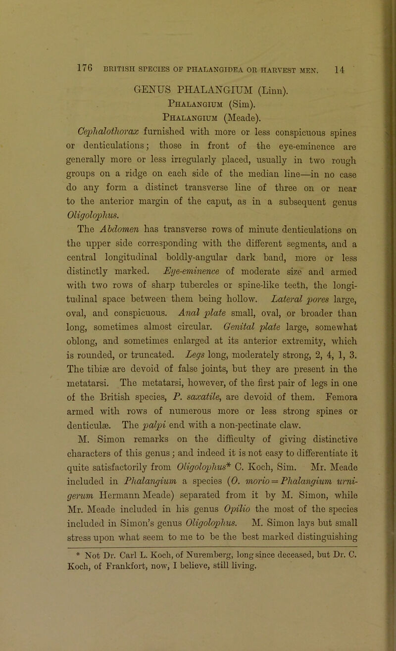 GENUS PHALANGIUM (Linn). Phalangium (Sim). Phalangium (Meade). Cephalothorax furnished with more or less conspicuous spines or denticulations; those in front of the eye-eminence are generally more or less irregularly placed, usually in two rough groups on a ridge on each side of the median line—in no case do any form a distinct transverse line of three on or near to the anterior margin of the caput, as in a subsequent genus Oligolophus. The Abdomen has transverse rows of minute denticulations on the upper side corresponding with the different segments, and a central longitudinal boldly-angular dark hand, more or less distinctly marked. Eye-eminence of moderate size and armed with two rows of sharp tubercles or spine-like teeth, the longi- tudinal space between them being hollow. Lateral pores large, oval, and conspicuous. Anal plate small, oval, or broader than long, sometimes almost circular. Genital plate large, somewhat oblong, and sometimes enlarged at its anterior extremity, which is rounded, or truncated. Legs long, moderately strong, 2, 4, 1, 3. The tibise are devoid of false joints, but they are present in the metatarsi. The metatarsi, however, of the first pair of legs in one of the British species, P. saxatile, are devoid of them. Femora armed with rows of numerous more or less strong spines or denticulie. The palpi end with a non-pectinate claw. M. Simon remarks on the difficulty of giving distinctive characters of this genus; and indeed it is not easy to differentiate it quite satisfactorily from Oligolophus* C. Koch, Sim. Mr. Meade included in Phalangium a species (0. morio — Phalangium urni- gerum Hermann Meade) separated from it by M. Simon, while Mr. Meade included in his genus Opilio the most of the species included in Simon’s genus Oligolophus. M. Simon lays but small stress upon what seem to me to be the best marked distinguishing * Not Dr. Carl L. Koch, of Nuremberg, long since deceased, but Dr. C. Koch, of Frankfort, now, I believe, still living.