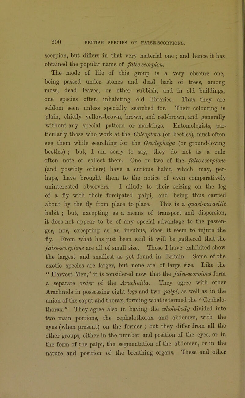 scorpion, but differs in that very material one • and hence it has obtained the popular name of false-scorpion. The mode of life of this group is a very obscure one, being passed under stones and dead bark of trees, among moss, dead leaves, or other rubbish, and in old buildings, one species often inhabiting old libraries. Thus they are seldom seen unless specially searched for. Their colouring is plain, chiefly yellow-brown, brown, and red-brown, and generally without any special pattern or markings. Entomologists, par- ticularly those who work at the Coleoptera (or beetles), must often see them while searching for the Geodepliaga (or ground-loving beetles) ; but, I am sorry to say, they do not as a rule often note or collect them. One or two of the false-scorpions (and possibly others) have a curious habit, which may, per- haps, have brought them to the notice of even comparatively uninterested observers. I allude to their seizing on the leg of a fly with their forcipated palpi, and being thus carried about by the fly from place to place. This is a quasi-parasitic habit ; but, excepting as a means of transport and dispersion, it does not appear to be of any special advantage to the passen- ger, nor, excepting as an incubus, does it seem to injure the fly. From what has just been said it will be gathered that the false-scorpions are all of small size. Those I have exhibited show the largest and smallest as yet found in Britain. Some of the exotic species are larger, but none are of large size. Like the “ Harvest Men,” it is considered now that the false-scorpions form a separate order of the Arachnida. They agree with other Arachnids in possessing eight legs and two palpi, as well as in the union of the caput and thorax, forming what is termed the “ Cephalo- thorax.” They agree also in having the whole-body divided into two main portions, the cephalothorax and abdomen, with the eyes (when present) on the former ; but they differ from all the other groups, either in the number and position of the eyes, or in the form of the palpi, the segmentation of the abdomen, or in the nature and position of the breathing organs. These and other
