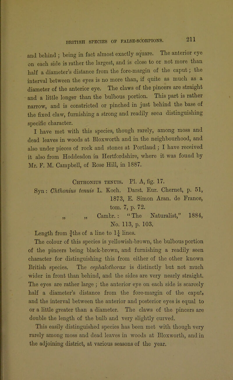 and behind ; being in fact almost exactly square. The anterior eye on each side is rather the largest, and is close to or not more than half a diameter’s distance from the fore-margin of the caput; the interval between the eyes is no more than, if quite as much as a diameter of the anterior eye. The claws of the pincers are straight and a little longer than the bulbous portion. This part is rather narrow, and is constricted or pinched in just behind the base of the fixed claw, furnishing a strong and readily seen distinguishing specific character. I have met with this species, though rarely, among moss and dead leaves in woods at Bloxworth and in the neighbourhood, and also under pieces of rock and stones at Portland ; I have received it also from Hoddesdon in Hertfordshire, where it was found by Mr. F. M. Campbell, of Rose Hill, in 1887. Chthonius tenuis. PI. A, fig. 17. Syn: Clithonius tenuis L. Koch. Darst. Eur. Chernet, p. 51, 1873, E. Simon Aran, de France, tom. 7, p. 72. ,, „ Cambr. : “ The Naturalist,” 1884, No. 113, p. 103. Length from fths of a line to 1^ lines. The colour of this species is yellowish-brown, the bulbous portion of the pincers being black-brown, and furnishing a readily seen character for distinguishing this from either of the other known British species. The cephalothorax is distinctly but not much wider in front than behind, and the sides are very nearly straight. The eyes are rather large ; the anterior eye on each side is scarcely half a diameter’s distance from the fore-margin of the caput, and the interval between the anterior and posterior eyes is equal to or a little greater than a diameter. The claws of the pincers are double the length of the bulb and very slightly curved. This easily distinguished species has been met with though very rarely among moss and dead leaves in woods at Bloxworth, and in the adjoining district, at various seasons of the year.