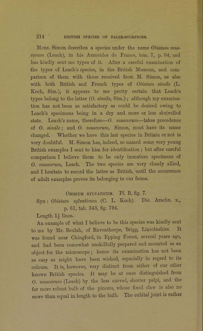 Mons. Simon describes a species under the name Obisium mus- corum (Leach), in his Araneides de France, tom. 7, p. 54, and has kindly sent me types of it. After a careful examination of the types of Leach’s species, in the British Museum, and com- parison of them with those received from M. Simon, as also with both British and French types of Obisium simile (L. Koch, Sim.), it appears to me pretty certain that Leach’s types belong to the latter (0. simile, Sim.); although my examina- tion has not been as satisfactory as could be desired owing to Leach’s specimens being in a dry and more or less shrivelled state. Leach’s name, therefore—0. muscorum—takes precedence of 0. simile; and 0. muscorum, Simon, must have its name changed. Whether we have this last species in Britain or not is very doubtful. M. Simon has, indeed, so named some very young British examples I sent to him for identification ; but after careful comparison I believe them to be only immature specimens of 0. uiuscorum, Leach. The two species are very closely allied, and I hesitate to record the latter as British, until the occurrence of adult examples proves its belonging to our fauna. Obisium sylvaticum. PI. B, fig. 7. Syn: Obisium sylvaticum (C. L. Koch). Die. Arachn. x., p. 61, tab. 343, fig. 794. Length 1J lines. An example of what I believe to be this species was kindly sent to me by Mr. Beulah, of Kaventhorpe, Brigg, Lipcolnshire. It was found near Chingford, in Epping Forest, several years ago, and had been somewhat unskilfully prepared and mounted as an object for the microscope; hence its examination has not been as easy as might have been wished, especially in regard to its colours. It is, however, very distinct from either of our other known British species. It may be at once distinguished from 0. muscorum (Leach) by the less curved, shorter palpi, and the far more robust bulb of the pincers, whose fixed claw is also no more than equal in length to the bulb. The cubital joint is rather