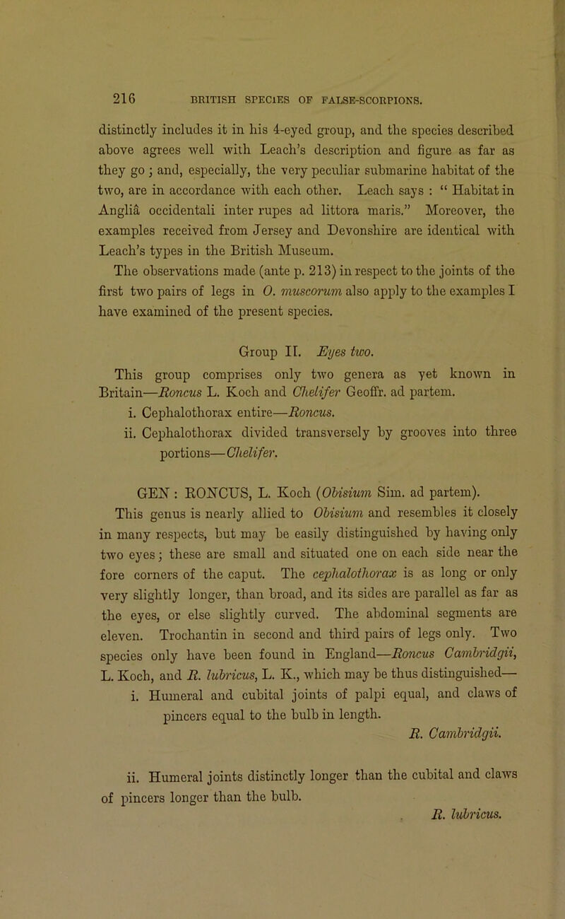 distinctly includes it in his 4-eyed group, and the species described above agrees well with Leach’s description and figure as far as they go ; and, especially, the very peculiar submarine habitat of the two, are in accordance with each other. Leach says : “ Habitat in Anglia occidentali inter rupes ad littora maris.” Moreover, the examples received from Jersey and Devonshire are identical with Leach’s types in the British Museum. The observations made (ante p. 213) in respect to the joints of the first two pairs of legs in 0. muscorum also apply to the examples I have examined of the present species. Group II. Eyes two. This group comprises only two genera as yet known in Britain—Roncus L. Koch and Chelifer Geoffr. ad partem. i. Cephalothorax entire—Roncus. ii. Cephalothorax divided transversely by grooves into three portions— Chelifer. GEN : RONCUS, L. Koch (OUsium Sim. ad partem). This genus is nearly allied to OUsium and resembles it closely in many respects, hut may he easily distinguished by having only two eyes; these are small and situated one on each side near the fore corners of the caput. The cephalothorax is as long or only very slightly longer, than broad, and its sides are parallel as far as the eyes, or else slightly curved. The abdominal segments are eleven. Trochantin in second and third pairs of legs only. Two species only have been found in England—Roncus Cambridgii, L. Koch, and R. lubricus, L. K, which may be thus distinguished— i. Humeral and cubital joints of palpi equal, and claws of pincers equal to the bulb in length. R. Cambridgii. ii. Humeral joints distinctly longer than the cubital and claws of pincers longer than the bulb. R. lubricus.