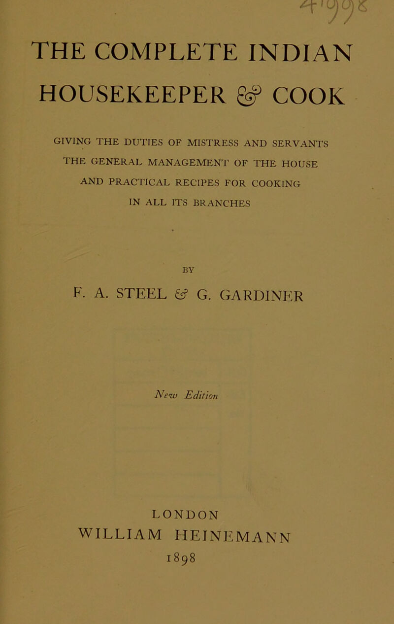 HOUSEKEEPER ^ COOK GIVING THE DUTIES OF MISTRESS AND SERVANTS THE GENERAL MANAGEMENT OF THE HOUSE AND PRACTICAL RECIPES FOR COOKING IN ALL ITS BRANCHES BY F. A. STEEL e? G. GARDINER New Edition LONDON WILLIAM HEINEMANN 1898