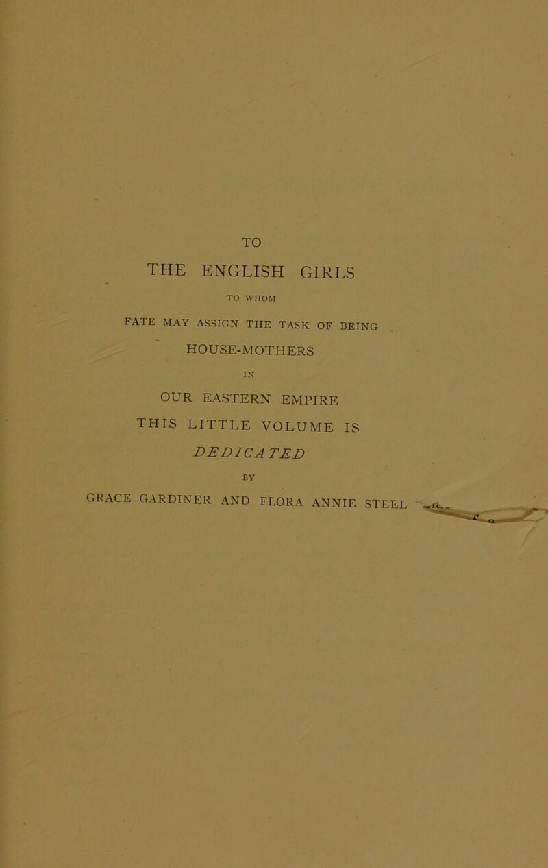 TO THE ENGLISH GIRLS TO WHOM FATE MAY ASSIGN THE TASK OF BEING HOUSE-MOTHERS IN OUR EASTERN EMPIRE THIS LITTLE VOLUME IS DEDICATED BY GRACE GARDINER AND FLORA ANNIE STEEL