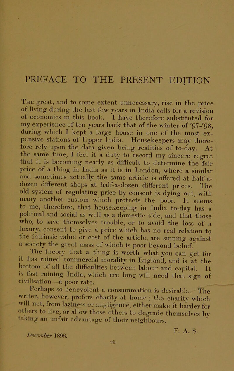 The great, and to some extent unnecessary, rise in the price of living during the last few years in India calls for a revision of economics in this book. I have therefore substituted for my experience of ten years back that of the winter of ’91-QS, during which I kept a large house in one of the most ex- pensive stations of Upper India. Housekeepers may there- fore rely upon the data given being realities of to-day. At the same time, I feel it a duty to record my sincere regret that it is becoming nearly as difficult to determine the fair price of a thing in India as it is in London, where a similar and sometimes actually the same article is offered at half-a- dozen different shops at half-a-dozen different prices. The old system of regulating price by consent is dying out, with many another custom Avhich protects the poor. It seems to me, therefore, that housekeeping in India to-day has a political and social as well as a domestic side, and that those who, to save themselves trouble, or to avoid the loss of a luxury, consent to give a price which has no real relation to the intrinsic value or cost of the article, are sinning against a society the great mass of which is poor beyond belief. The theory that a thing is worth what you can get for it has ruined commercial morality in England, and is at the bottom of all the difficulties between labour and capital. It is fast ruining India, which ere long will need that sign of civilisation—a poor rate. Perhaps so benevolent a consummation is desirable. The writer, however, prefers charity at home; the cliarity which will not, from laziness or negligence, either make it harder for others to live, or allow those others to degrade themselves by taking an unfair advantage of their neighbours. F. A. S. December 1898.