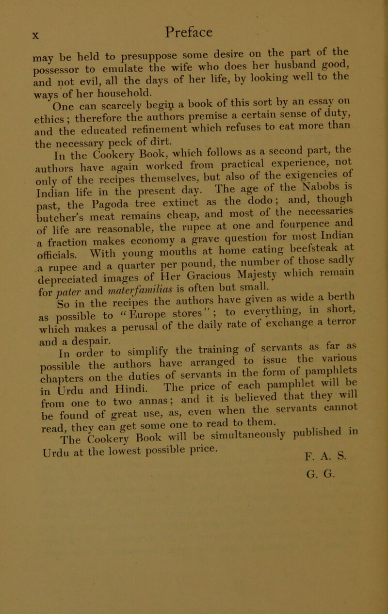 Preface may be held to presuppose some desire on the part of the possessor to emulate the wife who does her husband good, and not evil, all the days of her life, by looking well to the ways of her household. One can scarcely begip a book of this sort by an essay on ethics ; therefore the authors premise a certain sense ot duty, and the educated refinement which refuses to eat more than the necessary peck of dirt. In the Cookery Book, which follows as a second part, the authors have again worked from practical experience, not only of the recipes themselves, but also of the exigencies o Indian life in the present day. The age of the Nabobs is past, the Pagoda tree extinct as the dodo; and, though butcher’s meat remains cheap, and most of the necessaries of life are reasonable, the rupee at one and fourpence an a fraction makes economy a grave question for most Indian officials. With young mouths at home eating beefsteak at a rupee and a quarter per pound, the number of those sadly depreciated images of Her Gracious Majesty which remain for pater and materfamihas is often but small. L in the recipes the authors have given as wide a berth as possible to “Europe stores”; to everything, m shor , which makes a perusal of the daily rate of exchange a terror *''^h/oXi-' to simplify the training of servants as far as possible the authors have arranged to issue the ''aiion chapters on the duties of servants in the form of pamp lets in Urdu and Hindi. The price of each from one to two annas; and it is believed ‘ J be found of great use, as, even when the servants canno read thev can get some one to read to them. The Cookefy Book will be simultaneously published Urdu at the lowest possible price. FAS G. G.