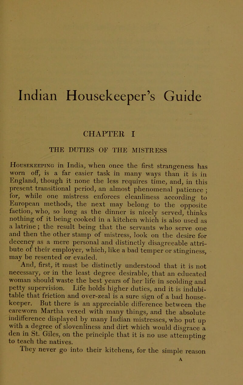 Indian Housekeeper’s Guide CHAPTER I THE DUTIES OF THE MISTRESS Housekeeping in Incliuj when once the first strangeness has worn oiF, is a far easier task in many ways than it is in England, though it none the less requires time, and, in this present transitional period, an almost phenomenal patience ; for, while one mistress enforces cleanliness according to European methods, the next may belong to the opposite faction, who, so long as the dinner is nicely served, thinks nothing of it being cooked in a kitchen which is also used as a latrine; the result being that the servants who serve one and then the other stamp of mistress, look on the desire for decency as a mere personal and distinctly disagreeable attri- bute of their employer, which, like a bad temper or stinginess, may be resented or evaded. And, first, it must be distinctly understood that it is not necessary, or in the least degree desirable, that an educated woman should waste the best years of her life in scolding and petty supervision. Life holds higher duties, and it is indubi- table that friction and over-zeal is a sure sign of a bad house- keeper. But there is an appreciable difference between the careworn Martha vexed with many things, and the absolute indifference displayed by many Indian mistresses, who put up with a degree of slovenliness and dirt which would disgrace a den in St. Giles, on the principle that it is no use attempting to teach the natives. They never go into their kitchens, for the simple reason